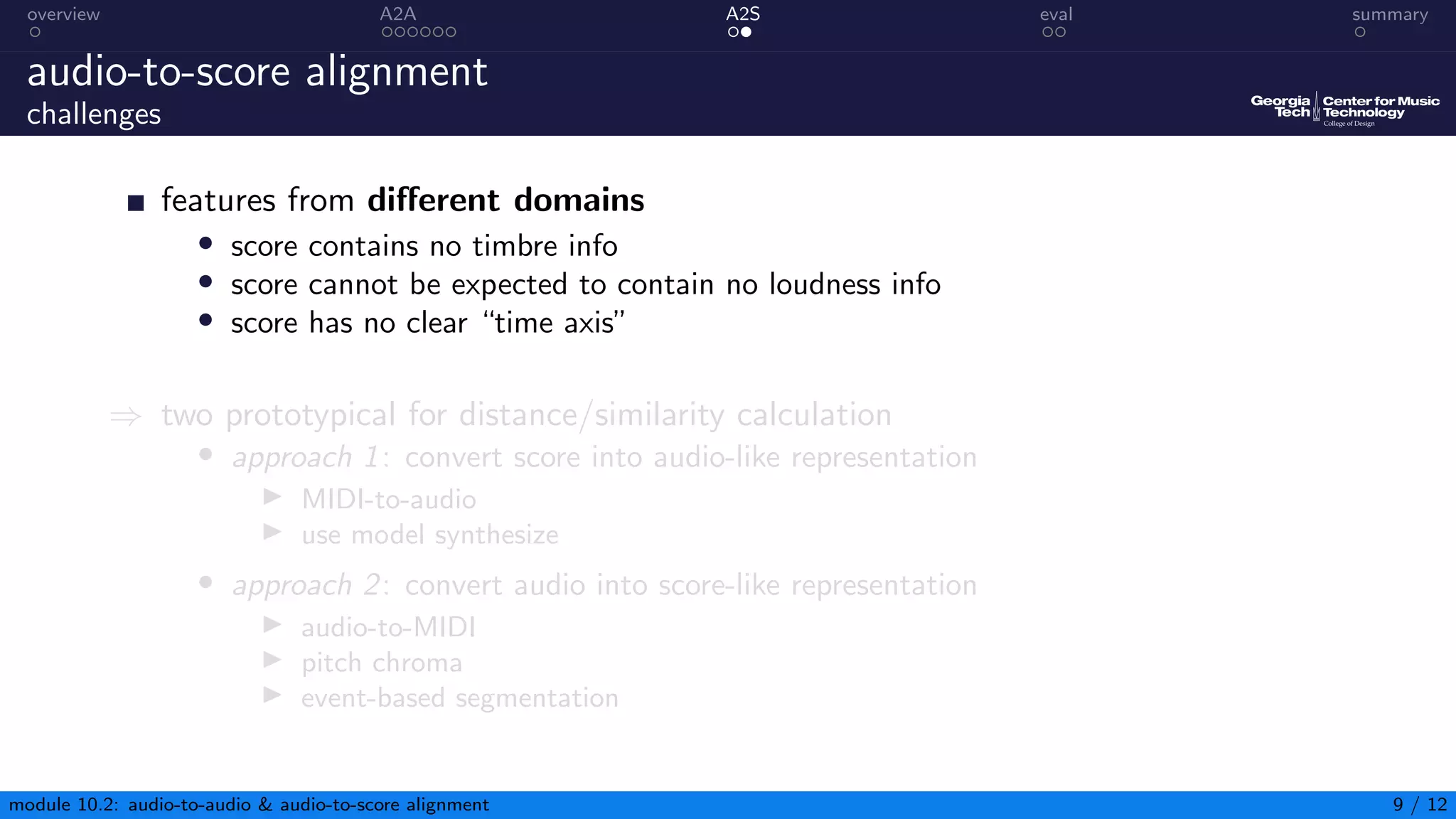 overview A2A A2S eval summary
audio-to-score alignment
challenges
features from different domains
• score contains no timbre info
• score cannot be expected to contain no loudness info
• score has no clear “time axis”
⇒ two prototypical for distance/similarity calculation
• approach 1: convert score into audio-like representation
▶ MIDI-to-audio
▶ use model synthesize
• approach 2: convert audio into score-like representation
▶ audio-to-MIDI
▶ pitch chroma
▶ event-based segmentation
module 10.2: audio-to-audio  audio-to-score alignment 9 / 12
 