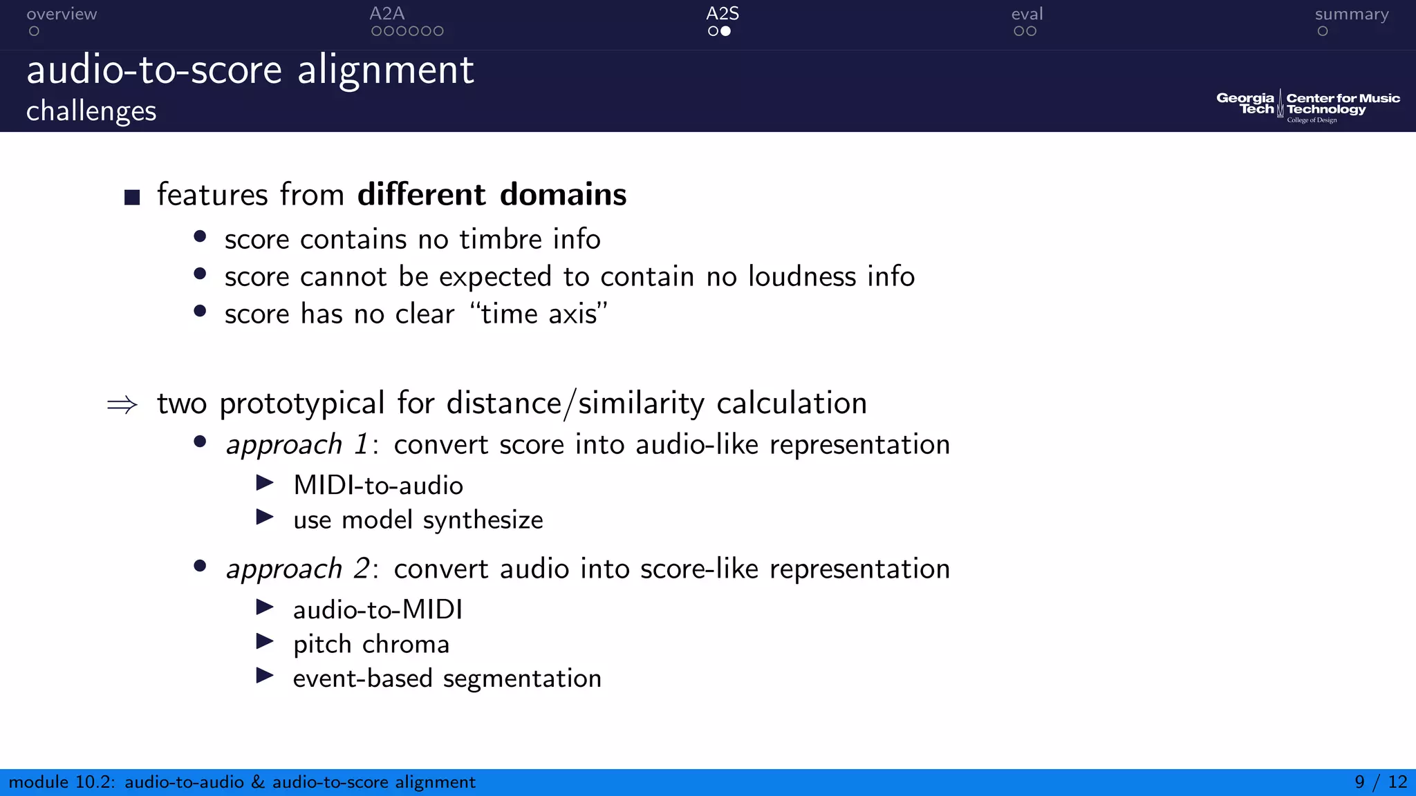 overview A2A A2S eval summary
audio-to-score alignment
challenges
features from different domains
• score contains no timbre info
• score cannot be expected to contain no loudness info
• score has no clear “time axis”
⇒ two prototypical for distance/similarity calculation
• approach 1: convert score into audio-like representation
▶ MIDI-to-audio
▶ use model synthesize
• approach 2: convert audio into score-like representation
▶ audio-to-MIDI
▶ pitch chroma
▶ event-based segmentation
module 10.2: audio-to-audio  audio-to-score alignment 9 / 12
 