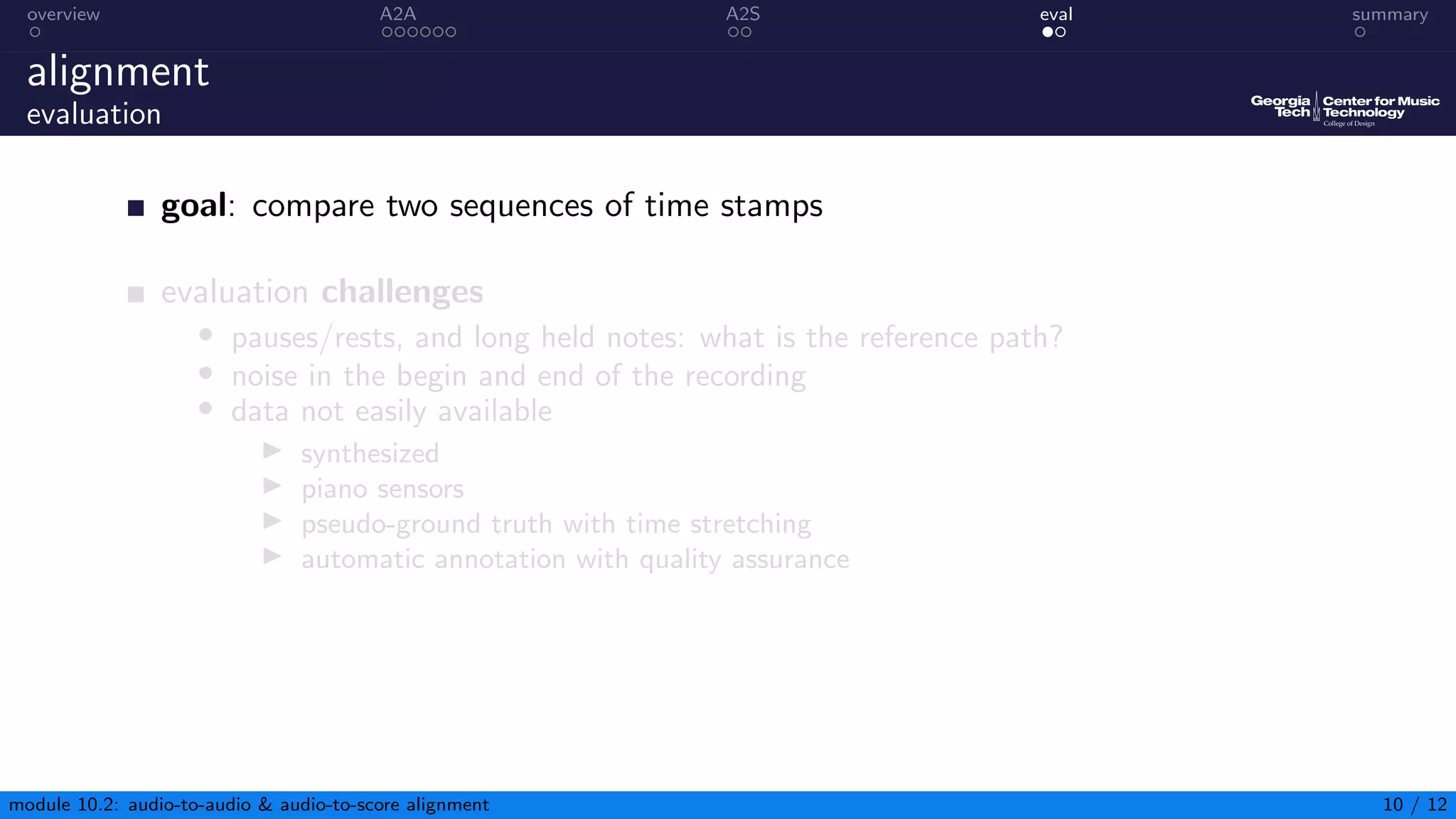 overview A2A A2S eval summary
alignment
evaluation
goal: compare two sequences of time stamps
evaluation challenges
• pauses/rests, and long held notes: what is the reference path?
• noise in the begin and end of the recording
• data not easily available
▶ synthesized
▶ piano sensors
▶ pseudo-ground truth with time stretching
▶ automatic annotation with quality assurance
module 10.2: audio-to-audio  audio-to-score alignment 10 / 12
 