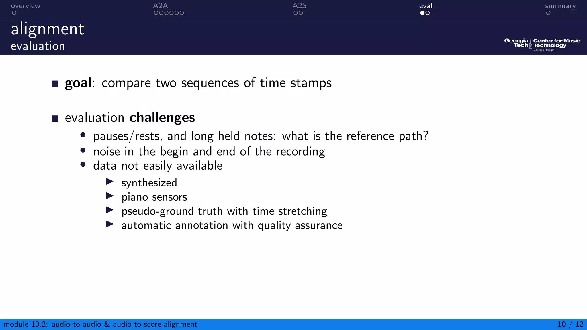 overview A2A A2S eval summary
alignment
evaluation
goal: compare two sequences of time stamps
evaluation challenges
• pauses/rests, and long held notes: what is the reference path?
• noise in the begin and end of the recording
• data not easily available
▶ synthesized
▶ piano sensors
▶ pseudo-ground truth with time stretching
▶ automatic annotation with quality assurance
module 10.2: audio-to-audio  audio-to-score alignment 10 / 12
 