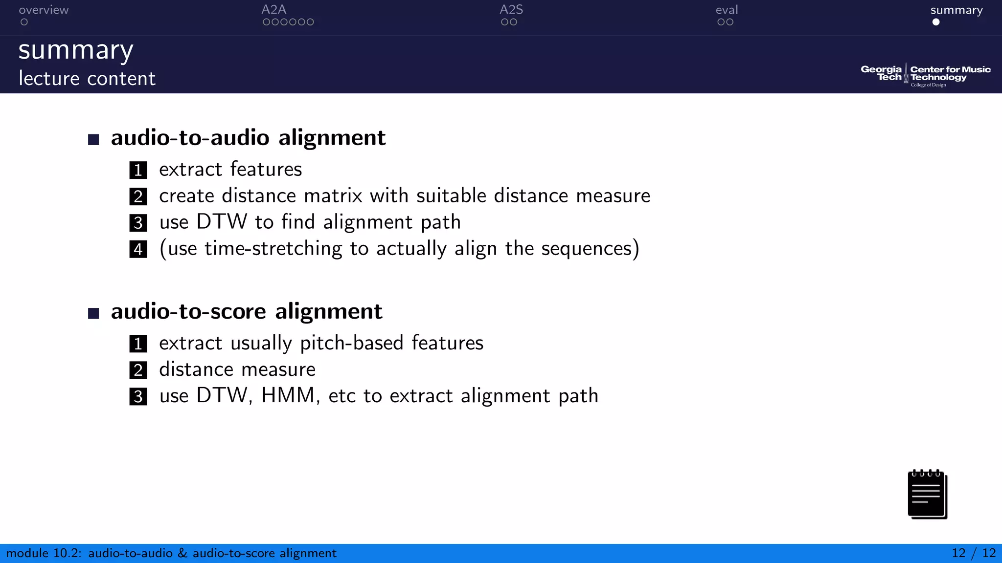overview A2A A2S eval summary
summary
lecture content
audio-to-audio alignment
1 extract features
2 create distance matrix with suitable distance measure
3 use DTW to find alignment path
4 (use time-stretching to actually align the sequences)
audio-to-score alignment
1 extract usually pitch-based features
2 distance measure
3 use DTW, HMM, etc to extract alignment path
module 10.2: audio-to-audio  audio-to-score alignment 12 / 12
 