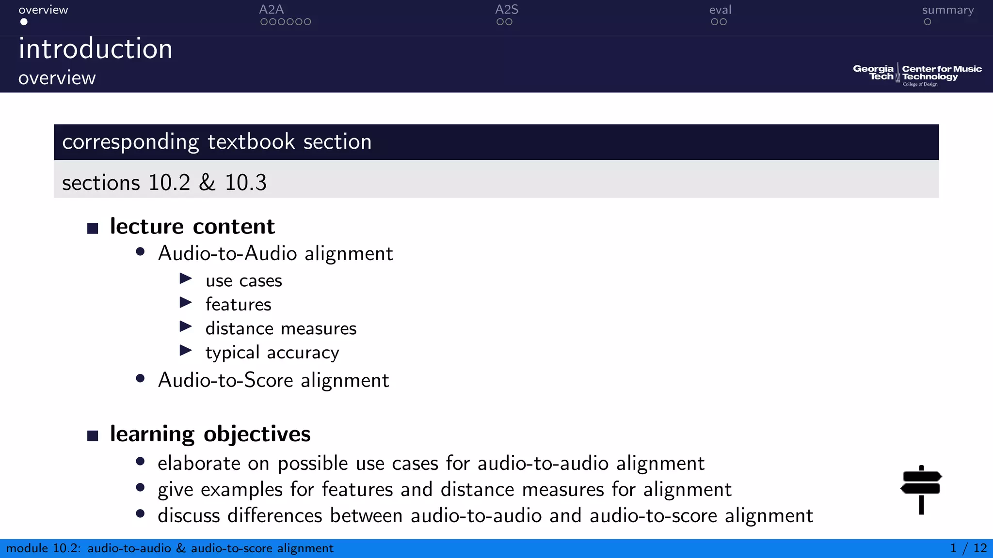 overview A2A A2S eval summary
introduction
overview
corresponding textbook section
sections 10.2 & 10.3
lecture content
• Audio-to-Audio alignment
▶ use cases
▶ features
▶ distance measures
▶ typical accuracy
• Audio-to-Score alignment
learning objectives
• elaborate on possible use cases for audio-to-audio alignment
• give examples for features and distance measures for alignment
• discuss differences between audio-to-audio and audio-to-score alignment
module 10.2: audio-to-audio & audio-to-score alignment 1 / 12
 