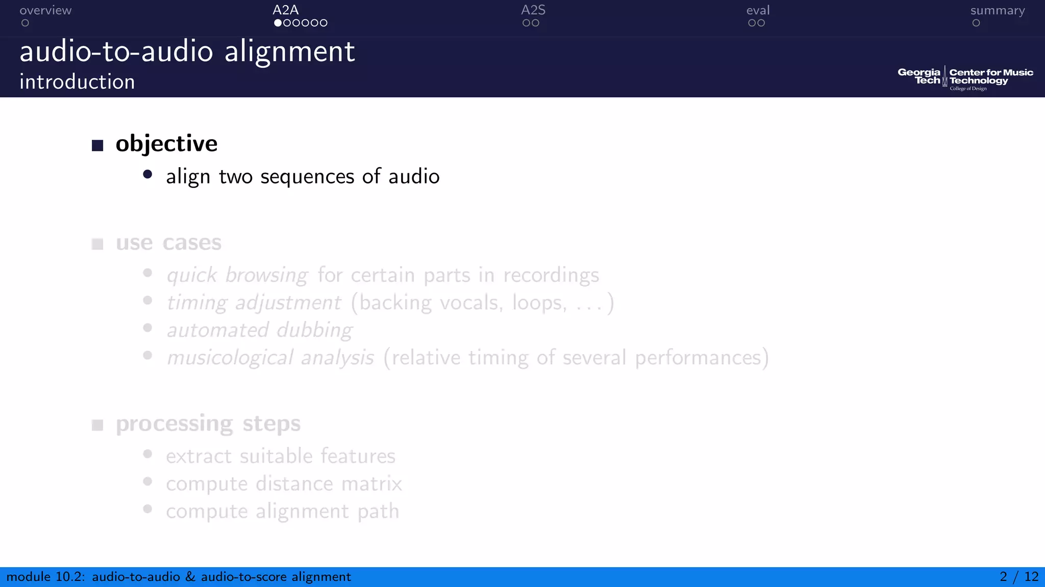 overview A2A A2S eval summary
audio-to-audio alignment
introduction
objective
• align two sequences of audio
use cases
• quick browsing for certain parts in recordings
• timing adjustment (backing vocals, loops, . . . )
• automated dubbing
• musicological analysis (relative timing of several performances)
processing steps
• extract suitable features
• compute distance matrix
• compute alignment path
module 10.2: audio-to-audio & audio-to-score alignment 2 / 12
 