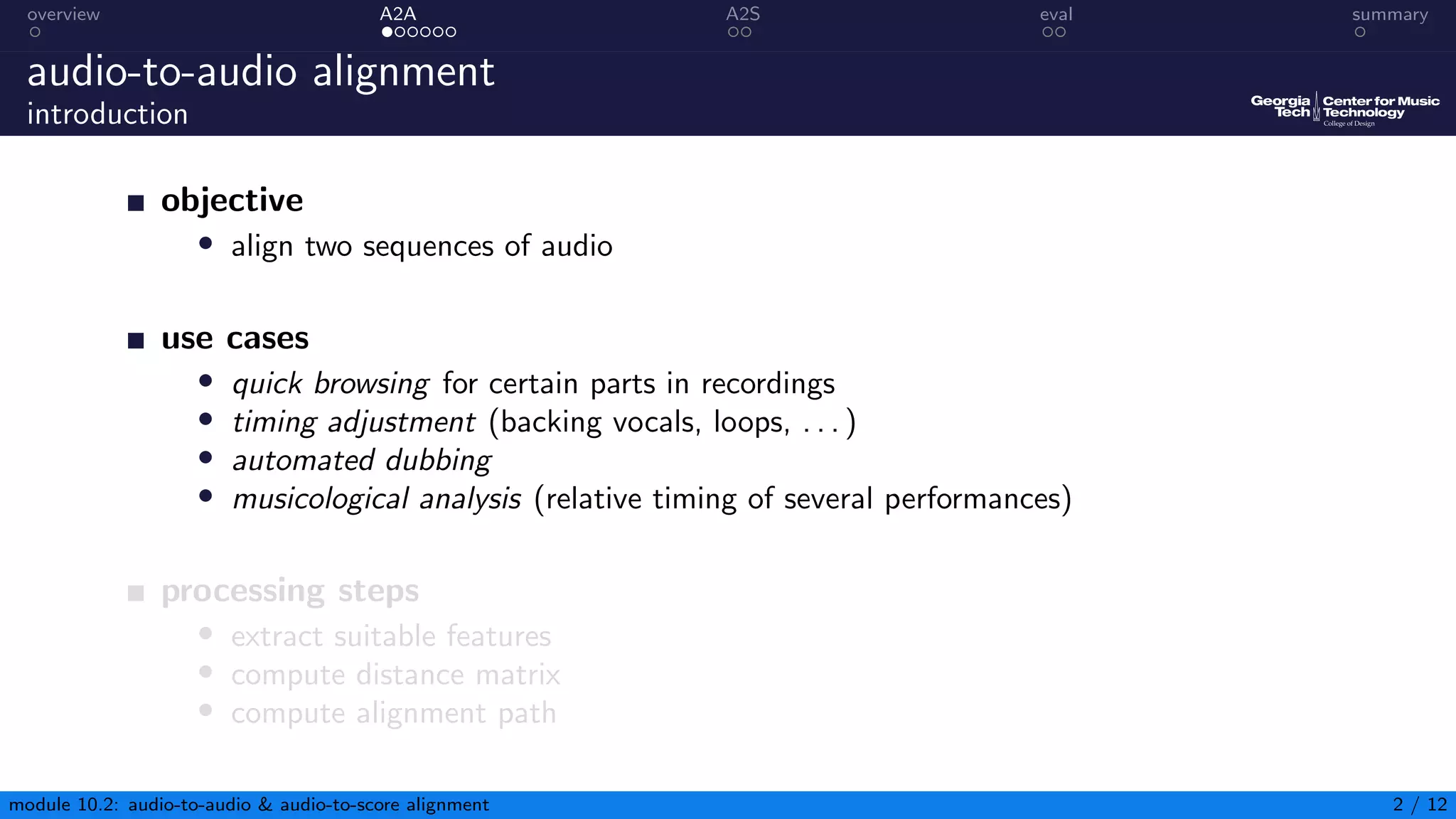 overview A2A A2S eval summary
audio-to-audio alignment
introduction
objective
• align two sequences of audio
use cases
• quick browsing for certain parts in recordings
• timing adjustment (backing vocals, loops, . . . )
• automated dubbing
• musicological analysis (relative timing of several performances)
processing steps
• extract suitable features
• compute distance matrix
• compute alignment path
module 10.2: audio-to-audio & audio-to-score alignment 2 / 12
 