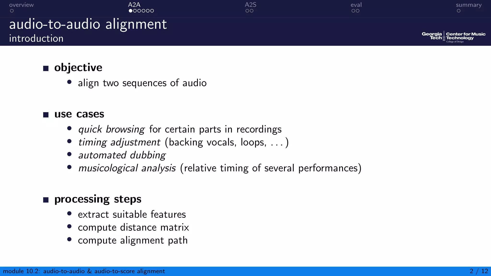 overview A2A A2S eval summary
audio-to-audio alignment
introduction
objective
• align two sequences of audio
use cases
• quick browsing for certain parts in recordings
• timing adjustment (backing vocals, loops, . . . )
• automated dubbing
• musicological analysis (relative timing of several performances)
processing steps
• extract suitable features
• compute distance matrix
• compute alignment path
module 10.2: audio-to-audio & audio-to-score alignment 2 / 12
 