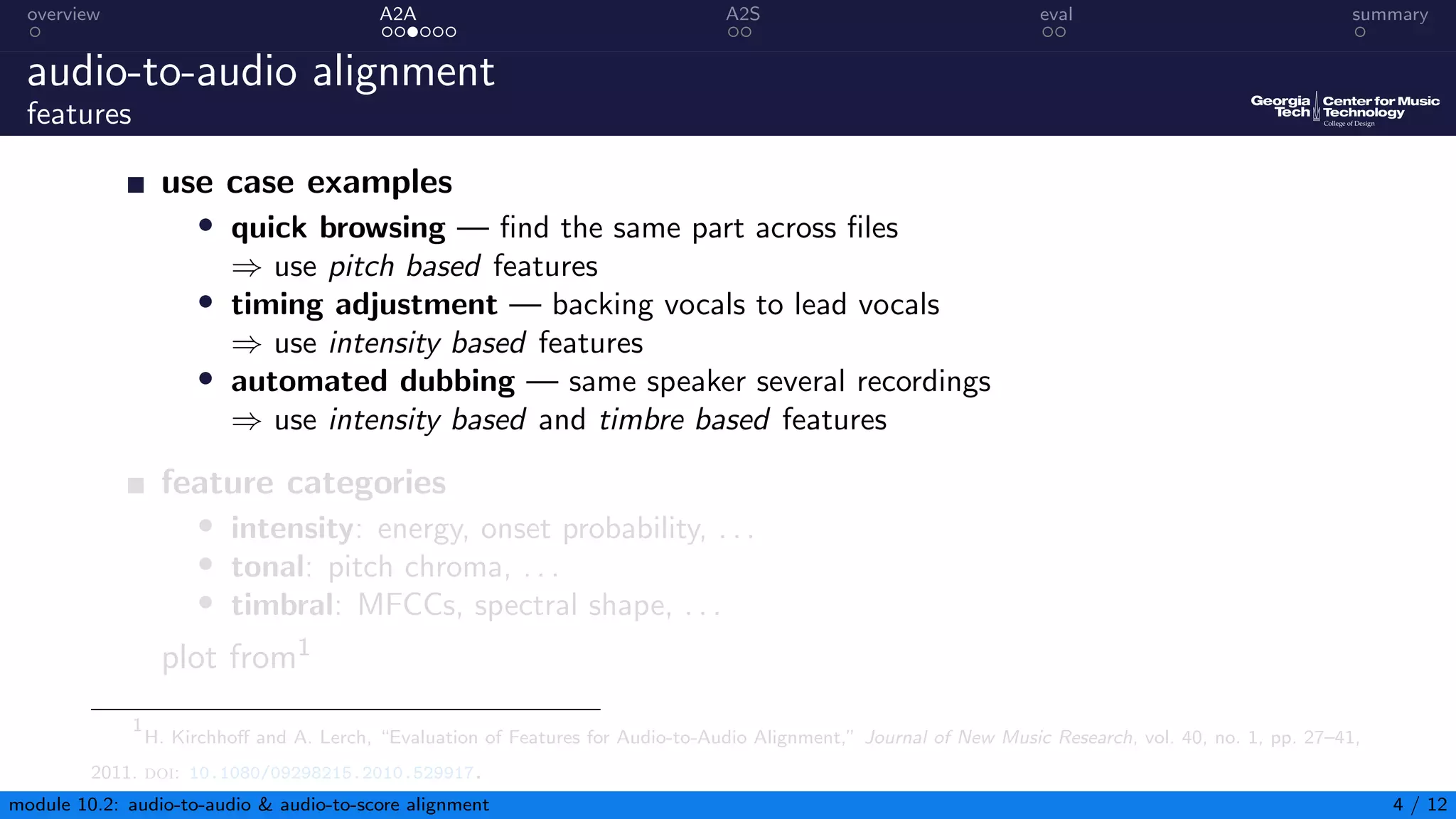 overview A2A A2S eval summary
audio-to-audio alignment
features
use case examples
• quick browsing — find the same part across files
⇒ use pitch based features
• timing adjustment — backing vocals to lead vocals
⇒ use intensity based features
• automated dubbing — same speaker several recordings
⇒ use intensity based and timbre based features
feature categories
• intensity: energy, onset probability, . . .
• tonal: pitch chroma, . . .
• timbral: MFCCs, spectral shape, . . .
plot from1
1
H. Kirchhoff and A. Lerch, “Evaluation of Features for Audio-to-Audio Alignment,” Journal of New Music Research, vol. 40, no. 1, pp. 27–41,
2011. doi: 10.1080/09298215.2010.529917.
module 10.2: audio-to-audio & audio-to-score alignment 4 / 12
 