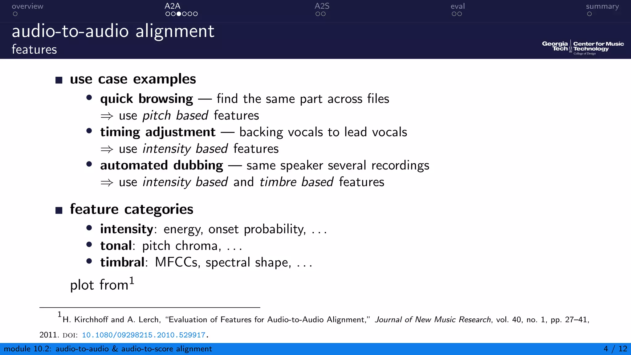 overview A2A A2S eval summary
audio-to-audio alignment
features
use case examples
• quick browsing — find the same part across files
⇒ use pitch based features
• timing adjustment — backing vocals to lead vocals
⇒ use intensity based features
• automated dubbing — same speaker several recordings
⇒ use intensity based and timbre based features
feature categories
• intensity: energy, onset probability, . . .
• tonal: pitch chroma, . . .
• timbral: MFCCs, spectral shape, . . .
plot from1
1
H. Kirchhoff and A. Lerch, “Evaluation of Features for Audio-to-Audio Alignment,” Journal of New Music Research, vol. 40, no. 1, pp. 27–41,
2011. doi: 10.1080/09298215.2010.529917.
module 10.2: audio-to-audio & audio-to-score alignment 4 / 12
 