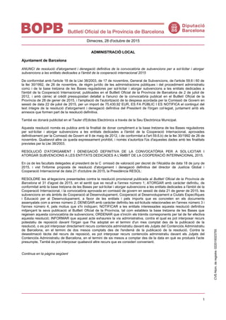 1
Dimecres, 28 d'octubre de 2015
ADMINISTRACIÓ LOCAL
Ajuntament de Barcelona
ANUNCI de resolució d'atorgament i denegació definitiva de la convocatòria de subvencions per a sol·licitar i atorgar
subvencions a les entitats dedicades a l'àmbit de la cooperació internacional 2015
De conformitat amb l'article 18 de la Llei 38/2003, de 17 de novembre, General de Subvencions, de l'article 59.6 i 60 de
la llei 30/1992, de 26 de novembre, de règim jurídic de les administracions públiques i del procediment administratiu
comú i de la base tretzena de les Bases reguladores per sol·licitar i atorgar subvencions a les entitats dedicades a
l'àmbit de la Cooperació Internacional, publicades en el Butlletí Oficial de la Província de Barcelona de 2 de juliol de
2012, i amb càrrec al crèdit pressupostari detallat a l'anunci de la convocatòria publicat en el Butlletí Oficial de la
Província de 28 de gener de 2015, i l'ampliació de l'autorització de la despesa acordada per la Comissió de Govern en
sessió de data 22 de juliol de 2015, per un import de 75.430,92 EUR, ES FA PÚBLIC I ES NOTIFICA el contingut del
text íntegre de la resolució d'atorgament i denegació definitiva del President de l'òrgan col·legiat, juntament amb els
annexos que formen part de la resolució definitiva.
També es donarà publicitat en el Tauler d'Edictes Electrònics a través de la Seu Electrònica Municipal.
Aquesta resolució només es publica amb la finalitat de donar compliment a la base tretzena de les Bases reguladores
per sol·licitar i atorgar subvencions a les entitats dedicades a l'àmbit de la Cooperació Internacional, aprovades
definitivament per la Comissió de Govern el 9 de maig de 2012, i de conformitat a l'art 59.6.b) de la llei 30/1992 de 26 de
novembre. Qualsevol altre ús queda expressament prohibit, i només s'autoritza l'ús d'aquestes dades amb les finalitats
previstes per la Llei 38/2003.
RESOLUCIÓ D'ATORGAMENT I DENEGACIÓ DEFINITIVA DE LA CONVOCATÒRIA PER A SOL·LICITAR I
ATORGAR SUBVENCIONS A LES ENTITATS DEDICADES A L'ÀMBIT DE LA COOPERACIÓ INTERNACIONAL 2015.
En ús de les facultats delegades al president de la C omissió de valoració per decret de l'Alcaldia de data 18 de juny de
2015, i vist l'informe proposta de resolució d'atorgament i denegació definitiva del director de Justícia Global i
Cooperació Internacional de data 21 d'octubre de 2015, la Presidència RESOL:
RESOLDRE les al·legacions presentades contra la resolució provisional publicada al Butlletí Oficial de la Província de
Barcelona el 31 d'agost de 2015, en el sentit que es recull a l'annex número 1; ATORGAR amb caràcter definitiu, de
conformitat amb la base tretzena de les Bases per sol·licitar i atorgar subvencions a les entitats dedicades a l'àmbit de la
Cooperació Internacional, i la convocatòria aprovada en comissió de govern en sessió de data 21 de gener de 2015, les
subvencions en els àmbits de Cooperació al Desenvolupament, Cooperació al Desenvolupament a Ciutats Específiques
i Educació per al Desenvolupament, a favor de les entitats i pels imports que es concreten en els documents
assenyalats com a annex número 2; DENEGAR amb caràcter definitiu les sol·licituds relacionades en l'annex número 3 i
l'annex número 4, pels motius que s'hi indiquen; NOTIFICAR a les entitats interessades aquesta resolució definitiva
mitjançant la seva publicació al Butlletí Oficial de la Província, tal com estableix la base tretzena de les Bases que
regeixen aquesta convocatòria de subvencions; ORDENAR que s'iniciïn els tràmits corresponents per tal de fer efectiva
aquesta resolució; INFORMAR que aquest acte exhaureix la via administrativa, contra el qual es pot interposar recurs
potestatiu de reposició davant l'òrgan que l'ha adoptat en el termini d'un mes comptat des de la publicació de la
resolució, o es pot interposar directament recurs contenciós administratiu davant els Jutjats del Contenciós Administratiu
de Barcelona, en el termini de dos mesos comptats des de l'endemà de la publicació de la resolució. Contra la
desestimació tàcita del recurs de reposició, es pot interposar recurs contenciós administratiu davant els Jutjats del
Contenciós Administratiu de Barcelona, en el termini de sis mesos a comptar des de la data en què es produeix l'acte
presumpte. També és pot interposar qualsevol altre recurs que es consideri convenient.
Continua en la pàgina següent
CVE-Núm.deregistre:022015023755
 