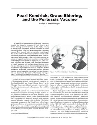 Pearl Kendrick, Grace Eldering,
           and the Pertussis Vaccine
                                                  Carolyn G. Shapiro-Shapin




                                                                                                                                 Photo credit: Michigan Women’s Hall of Fame (www.michiganwomenshalloffame.org)
     In light of the reemergence of pertussis (whooping
cough), the pioneering research of Pearl Kendrick and
Grace Eldering is worth revisiting. In the 1930s, working
in the Michigan Department of Health laboratory in Grand
Rapids, Michigan, USA, they began researching a pertussis
vaccine. Their research offers an instructive case study of
the creative public health research performed in state health
department laboratories during the interwar years. State de-
partment of health laboratory directors actively promoted re-
search by supporting advanced education; making facilities
and funding available for individual projects; and, when pos-
sible, procuring new facilities. Using Michigan Department
of Health resources and local and federal funding, Kend-
rick and Eldering developed standardized diagnostic tools;
modiﬁed and improved extant vaccines; conducted the ﬁrst
successful, large-scale, controlled clinical trial of pertussis
vaccine; and participated in international efforts to standard-       Figure. Pearl Kendrick (left) and Grace Eldering.
ize and disseminate the vaccine. Their model may again
offer a promising avenue for groundbreaking research.

                                                                      effective (2). In 1931, the American Medical Association’s

I n light of the reemergence of pertussis (whooping cough),
  the pioneering pertussis vaccine research conducted by
Drs Pearl Kendrick and Grace Eldering (Figure) at the
                                                                      Council on Pharmacy and Chemistry found no “evidence
                                                                      even for the presumptive value of stock or commercial vac-
                                                                      cines” because “the pertussis vaccines seem to have abso-
Michigan Department of Health laboratory is worth revisit-            lutely no inﬂuence [as a preventive], and after the disease
ing. Their pertussis research offers a model that would be            is thoroughly established even freshly prepared vaccines
useful today.                                                         seem useless” (3).
     Although scientists had developed vaccines to control                 By the 1920s, pertussis had claimed the lives of ≈6,000
many infectious diseases including smallpox, typhoid fe-              US children each year, more than did each of the childhood
ver, diphtheria, and tetanus by the 1920s, whooping cough             scourges of diphtheria, scarlet fever, and measles (4). Thor-
proved a more difﬁcult puzzle. French researchers Bordet              vald Madsen of the Danish Serum Institute in Copenhagen
and Gengou described Bordetella pertussis as the causative            spurred further pertussis research when he announced that
agent of whooping cough in 1906 (1). In the 1920s, phar-              his vaccine prepared from freshly isolated B. pertussis cul-
maceutical companies in the United States offered many                tures offered some protection in his Faroe Islands studies
pertussis and mixed-serum pertussis vaccines designed to              in the 1920s (5). English scientists P. H. Leslie and A. D.
both treat and prevent whooping cough, but none proved                Gardner described 4 antigenic groups or phases for B. per-
                                                                      tussis and highlighted the importance of selecting appropri-
Author afﬁliation: Grand Valley State University, Allendale, Michi-
                                                                      ate cultures for vaccine production in 1931 (6). Illinois pe-
gan, USA
                                                                      diatrician Louis Sauer and his assistant Leonora Hambrecht
DOI: 10.3201/eid1608.100288                                           conducted smaller scale tests of their effective vaccine (4).

                             Emerging Infectious Diseases • www.cdc.gov/eid • Vol. 16, No. 8, August 2010                     1273
 