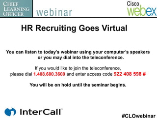 HR Recruiting Goes Virtual

You can listen to today’s webinar using your computer’s speakers
               or you may dial into the teleconference.

              If you would like to join the teleconference,
 please dial 1.408.600.3600 and enter access code 922 408 598 #

          You will be on hold until the seminar begins.




                                                    #CLOwebinar
 
