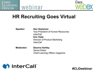 HR Recruiting Goes Virtual

 Speaker:     Dan Veytsman
              Vice President of Human Resources
              InterCall
              Eric Vidal
              Director of Product Marketing
              InterCall

 Moderator:   Deanna Hartley
              Senior Editor
              Chief Learning Officer magazine




                                                  #CLOwebinar
 