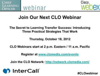 Join Our Next CLO Webinar

The Secret to Learning Transfer Success: Introducing
        Three Practical Strategies That Work

             Thursday, October 18, 2012

CLO Webinars start at 2 p.m. Eastern / 11 a.m. Pacific

       Register at www.clomedia.com/events

Join the CLO Network: http://network.clomedia.com/


                                             #CLOwebinar
 
