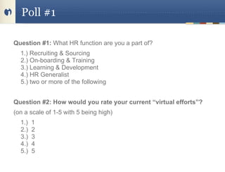 Poll #1

Question #1: What HR function are you a part of?
  1.) Recruiting & Sourcing
  2.) On-boarding & Training
  3.) Learning & Development
  4.) HR Generalist
  5.) two or more of the following


Question #2: How would you rate your current “virtual efforts”?
(on a scale of 1-5 with 5 being high)
  1.)   1
  2.)   2
  3.)   3
  4.)   4
  5.)   5
 