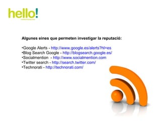 Algunes eines que permeten investigar la reputació: Google Alerts -  http://www.google.es/alerts?hl=es   Blog Search Google -  http://blogsearch.google.es/   Socialmention  -  http://www.socialmention.com   Twitter search -  http://search.twitter.com/   Technorati -  http://technorati.com/   