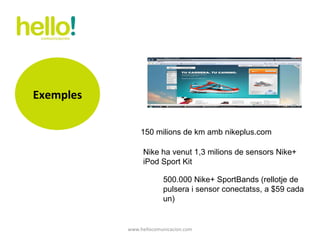 www.hellocomunicacion.com 150 milions de km amb nikeplus.com Nike ha venut 1,3 milions de sensors Nike+ iPod Sport Kit 500.000 Nike+ SportBands (rellotje de pulsera i sensor conectatss, a $59 cada un)  Exemples 