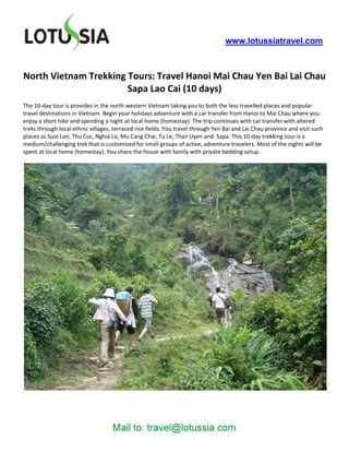 www.lotussiatravel.com



North Vietnam Trekking Tours: Travel Hanoi Mai Chau Yen Bai Lai Chau
                       Sapa Lao Cai (10 days)
The 10-day tour is provides in the north western Vietnam taking you to both the less travelled places and popular
travel destinations in Vietnam. Begin your holidays adventure with a car transfer from Hanoi to Mai Chau where you
enjoy a short hike and spending a night at local home (homestay). The trip continues with car transfer with altered
treks through local ethnic villages, terraced rice fields. You travel through Yen Bai and Lai Chau province and visit such
places as Suoi Lon, Thu Cuc, Nghia Lo, Mu Cang Chai, Tu Le, Than Uyen and Sapa. This 10-day trekking tour is a
medium/challenging trek that is customized for small groups of active, adventure travelers. Most of the nights will be
spent at local home (homestay). You share the house with family with private bedding setup.
 