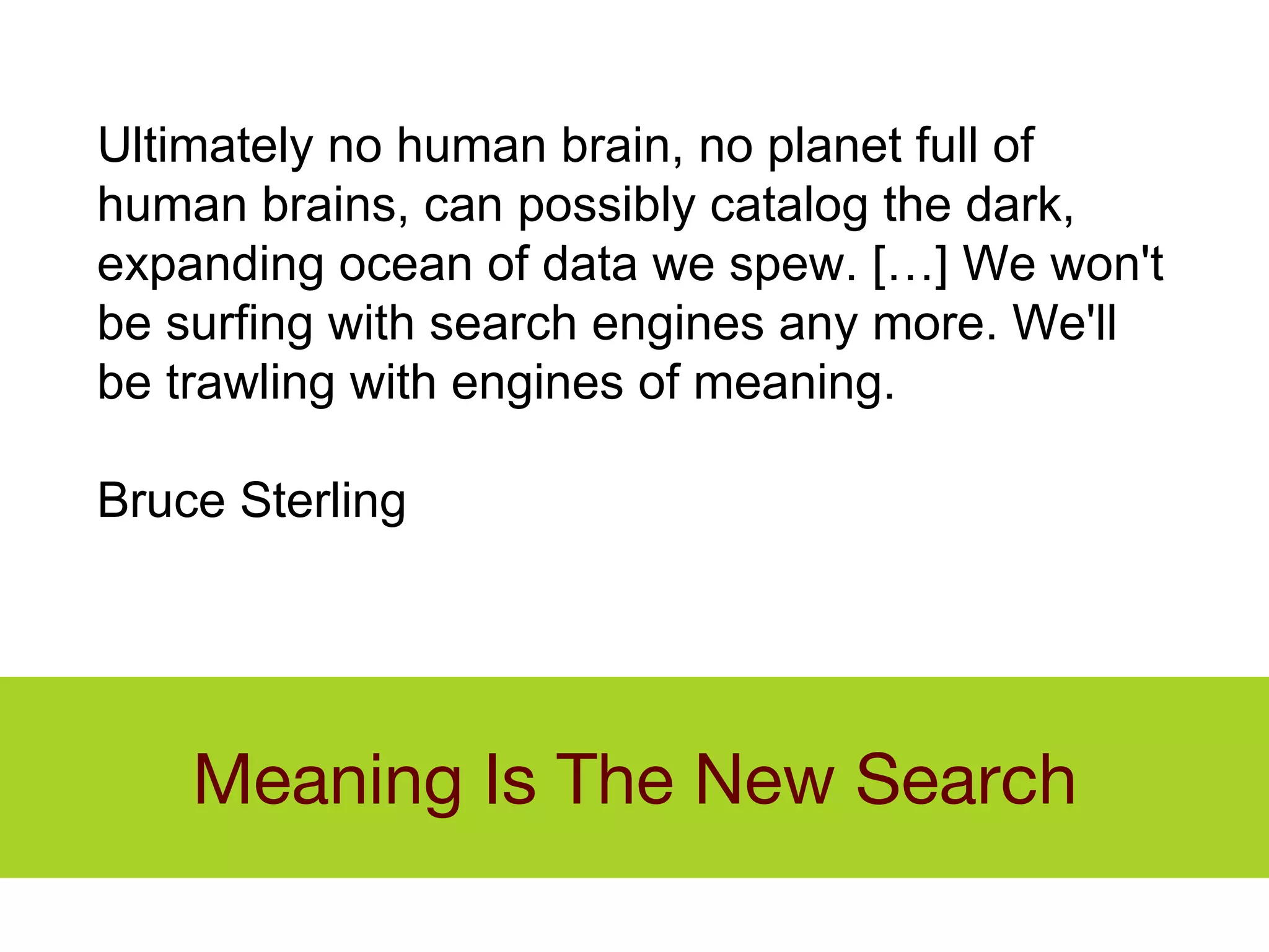 Meaning Is The New Search Ultimately no human brain, no planet full of human brains, can possibly catalog the dark, expanding ocean of data we spew. […] We won't be surfing with search engines any more. We'll be trawling with engines of meaning. Bruce Sterling 