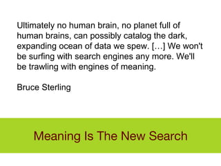 Meaning Is The New Search Ultimately no human brain, no planet full of human brains, can possibly catalog the dark, expanding ocean of data we spew. […] We won't be surfing with search engines any more. We'll be trawling with engines of meaning. Bruce Sterling 