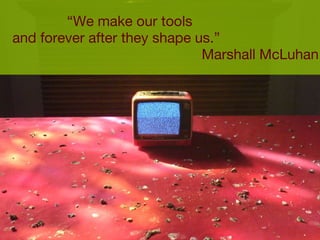 “ We make our tools  and forever after they shape us.”  Marshall McLuhan 