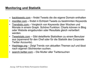Monitoring und Statistik backtweets.com  – findet Tweets die die eigene Domain enthalten  monitter.com  – findet in Echtzeit Tweets zu bestimmten Keywords  Trendistic.com  – Vergleich von Keywords über Wochen und Monate in einem Graph. Schöne Funktion: Charts können in Blog oder Website eingebunden oder Resultate gleich vertwittert werden.  Tweetstats.com  – Gibt detaillierte Statistiken zu einem Benutzer aus (spannend für den Chef oder für die Statistik des Corporate Twitter Accounts).  Hashtags.org  – Zeigt Trends von aktuellen Themen auf und lässt nach eigenen Stichworten suchen.  search.twitter.com  – Die Mutter aller Twittersuchen Auszug: SAP Social Media Participation Guidelines 