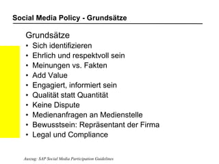 Social Media Policy - Grundsätze Grundsätze Sich identifizieren Ehrlich und respektvoll sein Meinungen vs. Fakten Add Value Engagiert, informiert sein Qualität statt Quantität Keine Dispute Medienanfragen an Medienstelle Bewusstsein: Repräsentant der Firma Legal und Compliance Auszug: SAP Social Media Participation Guidelines 