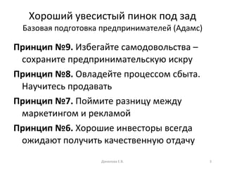 Хороший увесистый пинок под зад Базовая подготовка предпринимателей (Адамс) Принцип №9.  Избегайте самодовольства – сохраните предпринимательскую искру Принцип №8.  Овладейте процессом сбыта. Научитесь продавать Принцип №7.  Поймите разницу между маркетингом и рекламой Принцип №6.  Хорошие инвесторы всегда ожидают получить качественную отдачу Данилова Е.В. 