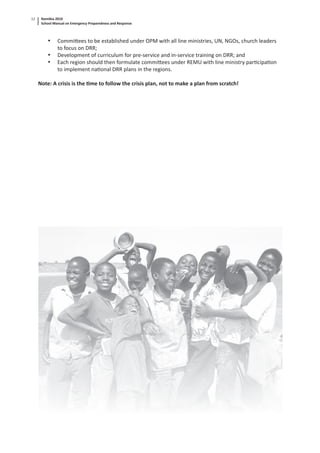 Namibia 2010
School Manual on Emergency Preparedness and Response
12
• Commi ees to be established under OPM with all line ministries, UN, NGOs, church leaders
to focus on DRR;
• Development of curriculum for pre-service and in-service training on DRR; and
• Each region should then formulate commi ees under REMU with line ministry par cipa on
to implement na onal DRR plans in the regions.
Note: A crisis is the me to follow the crisis plan, not to make a plan from scratch!
 