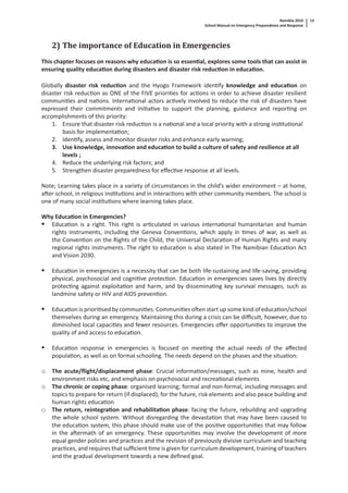 Namibia 2010
School Manual on Emergency Preparedness and Response
13
2) The importance of Education in Emergencies
This chapter focuses on reasons why educa on is so essen al, explores some tools that can assist in
ensuring quality educa on during disasters and disaster risk reduc on in educa on.
Globally disaster risk reduc on and the Hyogo Framework iden fy knowledge and educa on on
disaster risk reduc on as ONE of the FIVE priori es for ac ons in order to achieve disaster resilient
communi es and na ons. Interna onal actors ac vely involved to reduce the risk of disasters have
expressed their commitments and ini a ve to support the planning, guidance and repor ng on
accomplishments of this priority:
1. Ensure that disaster risk reduc on is a na onal and a local priority with a strong ins tu onal
basis for implementa on;
2. Iden fy, assess and monitor disaster risks and enhance early warning;
3. Use knowledge, innova on and educa on to build a culture of safety and resilience at all
levels ;
4. Reduce the underlying risk factors; and
5. Strengthen disaster preparedness for eﬀec ve response at all levels.
Note; Learning takes place in a variety of circumstances in the child’s wider environment – at home,
a er school, in religious ins tu ons and in interac ons with other community members. The school is
one of many social ins tu ons where learning takes place.
Why Educa on in Emergencies?
Educa on is a right. This right is ar culated in various interna onal humanitarian and human
rights instruments, including the Geneva Conven ons, which apply in mes of war, as well as
the Conven on on the Rights of the Child, the Universal Declara on of Human Rights and many
regional rights instruments. The right to educa on is also stated in The Namibian Educa on Act
and Vision 2030.
Educa on in emergencies is a necessity that can be both life-sustaining and life-saving, providing
physical, psychosocial and cogni ve protec on. Educa on in emergencies saves lives by directly
protec ng against exploita on and harm, and by dissemina ng key survival messages, such as
landmine safety or HIV and AIDS preven on.
Educa on is priori sed by communi es. Communi es o en start up some kind of educa on/school
themselves during an emergency. Maintaining this during a crisis can be diﬃcult, however, due to
diminished local capaci es and fewer resources. Emergencies oﬀer opportuni es to improve the
quality of and access to educa on.
Educa on response in emergencies is focused on mee ng the actual needs of the aﬀected
popula on, as well as on formal schooling. The needs depend on the phases and the situa on:
o The acute/ﬂight/displacement phase: Crucial informa on/messages, such as mine, health and
environment risks etc, and emphasis on psychosocial and recrea onal elements
o The chronic or coping phase: organised learning; formal and non-formal, including messages and
topics to prepare for return (if displaced), for the future, risk elements and also peace building and
human rights educa on
o The return, reintegra on and rehabilita on phase: facing the future, rebuilding and upgrading
the whole school system. Without disregarding the devasta on that may have been caused to
the educa on system, this phase should make use of the posi ve opportuni es that may follow
in the a ermath of an emergency. These opportuni es may involve the development of more
equal gender policies and prac ces and the revision of previously divisive curriculum and teaching
prac ces, and requires that suﬃcient me is given for curriculum development, training of teachers
and the gradual development towards a new deﬁned goal.
 