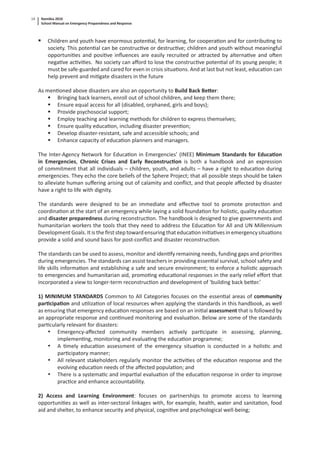Namibia 2010
School Manual on Emergency Preparedness and Response
14
Children and youth have enormous poten al, for learning, for coopera on and for contribu ng to
society. This poten al can be construc ve or destruc ve; children and youth without meaningful
opportuni es and posi ve inﬂuences are easily recruited or a racted by alterna ve and o en
nega ve ac vi es. No society can aﬀord to lose the construc ve poten al of its young people; it
must be safe-guarded and cared for even in crisis situa ons. And at last but not least, educa on can
help prevent and mi gate disasters in the future
As men oned above disasters are also an opportunity to Build Back Be er:
Bringing back learners, enroll out of school children, and keep them there;
Ensure equal access for all (disabled, orphaned, girls and boys);
Provide psychosocial support;
Employ teaching and learning methods for children to express themselves;
Ensure quality educa on, including disaster preven on;
Develop disaster-resistant, safe and accessible schools; and
Enhance capacity of educa on planners and managers.
The Inter-Agency Network for Educa on in Emergencies’ (INEE) Minimum Standards for Educa on
in Emergencies, Chronic Crises and Early Reconstruc on is both a handbook and an expression
of commitment that all individuals – children, youth, and adults – have a right to educa on during
emergencies. They echo the core beliefs of the Sphere Project; that all possible steps should be taken
to alleviate human suﬀering arising out of calamity and conﬂict, and that people aﬀected by disaster
have a right to life with dignity.
The standards were designed to be an immediate and eﬀec ve tool to promote protec on and
coordina on at the start of an emergency while laying a solid founda on for holis c, quality educa on
and disaster preparedness during reconstruc on. The handbook is designed to give governments and
humanitarian workers the tools that they need to address the Educa on for All and UN Millennium
Development Goals. It is the ﬁrst step toward ensuring that educa on ini a ves in emergency situa ons
provide a solid and sound basis for post-conﬂict and disaster reconstruc on.
The standards can be used to assess, monitor and iden fy remaining needs, funding gaps and priori es
during emergencies. The standards can assist teachers in providing essen al survival, school safety and
life skills informa on and establishing a safe and secure environment; to enforce a holis c approach
to emergencies and humanitarian aid, promo ng educa onal responses in the early relief eﬀort that
incorporated a view to longer-term reconstruc on and development of ‘building back be er.’
1) MINIMUM STANDARDS Common to All Categories focuses on the essen al areas of community
par cipa on and u liza on of local resources when applying the standards in this handbook, as well
as ensuring that emergency educa on responses are based on an ini al assessment that is followed by
an appropriate response and con nued monitoring and evalua on. Below are some of the standards
par cularly relevant for disasters:
• Emergency-aﬀected community members ac vely par cipate in assessing, planning,
implemen ng, monitoring and evalua ng the educa on programme;
• A mely educa on assessment of the emergency situa on is conducted in a holis c and
par cipatory manner;
• All relevant stakeholders regularly monitor the ac vi es of the educa on response and the
evolving educa on needs of the aﬀected popula on; and
• There is a systema c and impar al evalua on of the educa on response in order to improve
prac ce and enhance accountability.
2) Access and Learning Environment: focuses on partnerships to promote access to learning
opportuni es as well as inter-sectoral linkages with, for example, health, water and sanita on, food
aid and shelter, to enhance security and physical, cogni ve and psychological well-being;
 