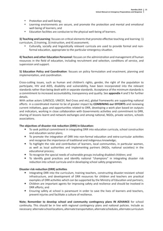 Namibia 2010
School Manual on Emergency Preparedness and Response
15
• Protec on and well-being;
• Learning environments are secure, and promote the protec on and mental and emo onal
well-being of learners; and
• Educa on facili es are conducive to the physical well-being of learners.
3) Teaching and Learning: focuses on cri cal elements that promote eﬀec ve teaching and learning: 1)
curriculum, 2) training, 3) instruc on, and 4) assessment;
• Culturally, socially and linguis cally relevant curricula are used to provide formal and non-
formal educa on, appropriate to the par cular emergency situa on.
4) Teachers and other Educa on Personnel: focuses on the administra on and management of human
resources in the ﬁeld of educa on, including recruitment and selec on, condi ons of service, and
supervision and support.
5) Educa on Policy and Coordina on: focuses on policy formula on and enactment, planning and
implementa on, and coordina on.
Cross-cu ng issues, such as human and children’s rights, gender, the right of the popula on to
par cipate, HIV and AIDS, disability and vulnerability, have been incorporated into the relevant
standards rather than being dealt with in separate standards. Acceptance of the minimum standards is
a commitment to increased accountability, transparency and quality. See appendix 4 and 5 for further
details.
With ac ve actors (UNESCO, UNICEF, Red Cross and etc), global frameworks are suppor ng na onal
eﬀorts in a coordinated manner to be of greater impact by COMBINING our EFFORTS and reviewing
current ini a ves, gaps and opportuni es related to DRR, developing a work plan based on outputs
and indicators, working in close collabora on with Governments ac vi es and commitment to DRR,
sharing of lessons learnt and network exchanges and among na onal, NGOs, private sectors, schools
associa ons.
The objec ves of disaster risk reduc on (DRR) in Educa on:
To seek poli cal commitment in integra ng DRR into educa on curricula, school construc on
and educa on sector plans;
To promote the integra on of DRR into non-formal educa on and extra-curricular ac vi es
and recognize the importance of tradi onal and indigenous knowledge;
To highlight the role and contribu on of learners, local communi es, in par cular women,
as well as local authori es and implemen ng partners (NGOs, na onal socie es) in the
educa onal process;
To recognize the special needs of vulnerable groups including disabled children; and
To iden fy good prac ces and iden fy na onal “champions” in integra ng disaster risk
reduc on into school curricula and in developing school safety programmes.
Disaster risk reduc on (DRR) ac vi es
Integra ng DRR into the curriculum, training teachers, construc ng disaster-resistant school
infrastructure, and development of DRR resources for children and teachers are prac cal
examples of DRR ac vi es which can be supported by the Ministry of Educa on and partners;
Children are important agents for improving safety and resilience and should be involved in
DRR eﬀorts; and
Ensuring safety at school is paramount in order to save the lives of learners and teachers,
prevent injuries and facilitate a culture of resilience.
Note; Remember to develop school and community con ngency plans IN ADVANCE for school
con nuity. This should be in line with regional con ngency plans and na onal policies. Include as
necessary:alternateschoolloca ons,alternatetransporta on,alternateschedules,alternatecurriculum
 