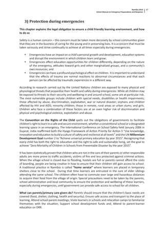 Namibia 2010
School Manual on Emergency Preparedness and Response
17
3) Protection during emergencies
This chapter explains the legal obliga on to ensure a child friendly learning environment, and how
to do so
Safety is a human concern – this concern must be taken more decisively by school communi es given
that they are in the business of caring for the young and in preserving lives. It is a concern that must be
taken seriously and strive con nually to achieve at all mes especially during emergencies.
• Emergencies have an impact on a child’s personal growth and development, educa on systems
and disrupt the environment in which children learn and grow;
• Emergencies aﬀect educa on opportuni es for children diﬀerently, depending on the nature
of the emergency, a tudes toward girls and other marginalised groups, and a community’s
own resources; and
• Emergencies can have a profound psychological eﬀect on children. It is important to understand
that the eﬀects of trauma are normal reac ons to abnormal circumstances and that each
person can be aﬀected by trauma c experiences in a diﬀerent way.
According to research carried out by the United Na ons children are exposed to many physical and
physiological threats that jeopardize their health and safety during emergencies. While all children may
be exposed to threats to their security and wellbeing in and around school, some are at par cular risk.
The most vulnerable groups include children with special needs, disabili es or health impairments;
those aﬀected by abuse, discrimina on, exploita on, war or natural disaster; orphans and children
aﬀected by HIV and AIDS; minority children; those in remote, rural areas or urban slums; and girls.
Children who face a combina on of these factors are at an even higher risk of discrimina on and
physical and psychological violence, exploita on and abuse.
The Conven on on the Rights of the Child spells out the obliga ons of governments to facilitate
children’s right to learn in a safe and secure environment, whether a conven onal school or a designated
learning space in an emergency. The Interna onal Conference on School Safety held January 2006 in
Gujarat, India reaﬃrmed both the Hyogo Framework of Ac on Priority for Ac on 3 “Use knowledge,
innova on and educa on to build a culture of safety and resilience at all levels” and the UN Millennium
Development Goal number 2 to “Achieve universal primary educa on by year 2015”. Recognizing that
every child has both the right to educa on and the right to safe and sustainable living, set the goal to
achieve “Zero Mortality of Children in Schools from Preventable Disaster by the year 2015”.
It has been sta s cally proven that children who are not in the care of their parents or other responsible
adults are more prone to traﬃc accidents, vic ms of ﬁre and less protected against criminal ac ons.
When the village school is closed due to ﬂooding, hostels are full or parents cannot aﬀord the costs
of boarding, people are being crea ve in how to ensure that their children s ll gain access to school.
A tradi onal prac ce in Namibia is called “home service” where learners are placed in temporary
shelters close to the school. During that me learners are entrusted in the care of elder siblings
a ending the same school. The children o en have to commute over large and hazardous distances
to acquire their food from the village of origin. Special precau ons need to be taken by the parents,
school administra on and local community to ensure the protec on and wellbeing of these learners,
especially during emergencies, un l government can provide safe access to school for all children.
What can parents/primary care givers do? Parents should ensure that the children’s basic needs are
covered (food, shelter, clothing, health and security); Ensure safe access and transport to the place of
learning; A end school parent mee ngs; Visite learners in schools and reloca on camps to familiarize
themselves with the situa on; Support school development funds and; A end to parent-learner
educa on on DRR.
 