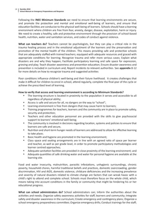 Namibia 2010
School Manual on Emergency Preparedness and Response
18
Following the INEE Minimum Standards we need to ensure that learning environments are secure,
and promote the protec on and mental and emo onal well-being of learners, and ensure that
educa on facili es are conducive to the physical well-being of learners. Schools should have a learning
environment where children are free from fear, anxiety, danger, disease, exploita on, harm or injury.
We need to create a healthy, safe and protec ve environment through the provision of school-based
health, nutri on, water and sanita on services, and codes of conduct against violence.
What can teachers do? Teachers cannot be psychologists, but they can play a cri cal role in the
trauma healing process and in the emo onal adjustment of the learners and the preserva on and
promo on of the mental health of the children. This means providing safe and protec ve schools
that are adequately staﬀed with trained teachers; equipped with adequate resources and graced with
appropriate condi ons for learning; Recognize trauma and refer more serious cases; Explain what
disasters are and why they happen; Facilitate par cipatory learning and safe space for expression,
grieving and play; Teach disaster awareness and preven on educa on; Ensure disaster awareness and
preven on is included in curriculum and; Report incidents to relevant authori es. See appendix 8-12
for more details on how to recognize trauma and suggested ac vi es
Poor condi ons inﬂuence children’s well-being and their future livelihood. It creates challenges that
make it diﬃcult for children to enrol in school, a end regularly, complete the ﬁnal year of the cycle or
achieve the prescribed level of learning.
How to verify that access and learning environment is according to Minimum Standards?
• The learning structure is located in proximity to the popula on it serves and accessible to all
regardless of physical ability;
• Access is safe and secure for all, no dangers on the way to “school”;
• Learning environment is free from dangers that may cause harm to learners;
• Training programmes for teachers, learners and the community are in place to promote safety,
security and protec on;
• Teachers and other educa on personnel are provided with the skills to give psychosocial
support to learners’ emo onal well-being;
• The community is involved in decisions regarding loca on, systems and policies to ensure that
learners are safe and secure,
• Nutri on and short-term hunger needs of learners are addressed to allow for eﬀec ve learning
to take place;
• Basic health and hygiene are promoted in the learning environment;
• Class space and sea ng arrangements are in line with an agreed ra o of space per learner
and teacher, as well as per grade level, in order to promote par cipatory methodologies and
learner centred approaches;
• Adequate sanita on facili es are provided in close proximity of the learning environment; and
• Adequate quan es of safe drinking water and water for personal hygiene are available at the
learning site.
Food and water insecurity, malnutri on, parasi c infesta ons, unhygienic surroundings, chronic
poverty, household chores, harmful tradi onal beliefs and prac ces, domes c overcrowding, gender
discrimina on, HIV and AIDS, domes c violence, childcare deﬁciencies and the increasing prevalence
and severity of natural disasters related to climate change are factors that can wreak havoc with a
child’s right to a end and complete school. Schools must therefore focus on the whole child, which
means taking into account condi ons in the family or community that might be hindering his or her
educa onal progress.
What can school administrators do? School administrators can; Inform the authori es about the
ac vi es and needs; Organize safety awareness ac vi es for staﬀ, learners and community; Integrate
safety and disaster awareness in the curriculum; Create emergency and con ngency plans; Organize a
school emergency preparedness commi ee; Organize emergency drills; Conduct trainings for the staﬀ;
 