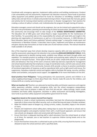 Namibia 2010
School Manual on Emergency Preparedness and Response
19
Coordinate with emergency agencies; Implement safety policies and building maintenance; Conduct
a site vulnerability and risk assessments; Implement risk reduc on measures; Raise funds to purchase
safety equipment and pe on government for funds for reloca on or retroﬁ ng; Establish school
safety clubs and task forces in schools and provide training to them; Prepare tools like manuals, games
and ac vity kits for training school teachers and learners in disaster management; Train teachers for
crea ng a culture of safety in schools, and; Ins tu onalize the program through training of trainers.
Educa on managers cannot and should not be engineers, but can be trained and supported to play a
key role in the priori za on, planning and monitoring of school reconstruc on. One factor is to involve
the community and encourage them to take charge of the SCHOOL MAINTENANCE COMMITTEE.
The Educa on Act of 2001 gives each School Board a larger responsibility for the maintenance of
their facili es. To successfully take on this responsibility the schools will need skills and insight in the
planning and organisa on of maintenance as well as in the prac cal measures. In 2003 Ministry of
Basic Educa on, Sports and Culture published “Schools Las ng Longer” a manual for simple repair and
maintenance in Namibian Schools. It describes how to plan, implement and follow up maintenance
and gives step by step instruc ons on how to take care of and maintain schools. The manual should be
made available in all schools.
One of the important ways that schools develop response capacity skills and raise awareness of the
need for assessment, planning and risk reduc on is by conduc ng REGULAR EMERGENCY DRILLS. Drills
oﬀer the opportunity to iden fy training needs, establish new reﬂexes and teach through ac on and
repe on. For example prac ce on pu ng on life jackets and prac cing water safety for an eventual
evacua on or transport by boat. Three types of drills are all useful: simple drills that focus on speciﬁc
skills and behaviour that may at ﬁrst seem unnatural; table-top exercises especially for management
and school-based leadership that emphasize a range of coordina on tasks; and full-scale scenario drills
that involve all members of the community. Scenario drills provide a chance to prac ce coordina on
of func onal organiza on of response as well as opera onal skills such as light search and rescue, ﬁre
suppression, hazardous materials control and logis cs skills to facilitate life-saving, security, nutri on,
shelter and sanita on, and psycho-social support. See appendix 14 for more informa on on Fire Drill.
Good prac ces from Philippines: “Using par cipatory risk assessments, parents and children in an
urban neighbourhood began to think about ﬂood risks. Parents made life vests for the children, and
ini ated drills at a nearby swimming pool”.
What can teachers do? Teachers can advocate by teaching safety and disaster awareness and organize
safety awareness ac vi es, conduct emergency drills, join the school emergency preparedness
commi ee, teach how to prepare a safety kit, learn ﬁrst aid and join sa ey trainings, report unsafe
condi ons and faulty safety equipment, volunteer in safety assessment and building inves ga on,
raise funds to purchase safety equipment and pe on government for funds.
Sugges ons based on the Lessons learned from Caprivi:
• Revitalise or create a school maintenance commi ee, fast-track the infrastructure development,
especially in those areas that aﬀect security, such as school fencing and repair of broken windows;
• Make the children aware of dangers e.g. strong currents, snakes, crocodiles, hippos in the streams
or rivers;
• Prepare and implement school safety plans; taking steps to assess the hazards to schools and to
address/strengthen and properly maintain them with a mul -hazard approach; and ensure that
new schools are designed, sited, and constructed with hazards in mind;
• Ensure that there is adequate teaching staﬀ or adult volunteers from the school board, at school
at all mes, for example, one or two teachers to supervise children during breaks and on the
playgrounds;
• Ensure that teachers know who is authorized to pick up the child, ensuring that the learner is only
allowed to leave the school premises with a speciﬁed adult;
 