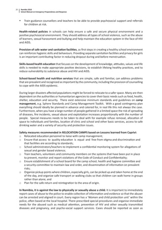 Namibia 2010
School Manual on Emergency Preparedness and Response
20
• Train guidance counsellors and teachers to be able to provide psychosocial support and referrals
for children at risk.
Health-related policies in schools can help ensure a safe and secure physical environment and a
posi ve psychosocial environment. They should address all types of school violence, such as the abuse
of learners, sexual harassment and bullying and help maintain the educa on system in the face of HIV
and AIDS.
Provision of safe water and sanita on facili es, as ﬁrst steps in crea ng a healthy school environment
can reinforces hygienic skills and behaviours. Providing separate sanita on facili es and privacy for girls
is an important contribu ng factor in reducing dropout during and before menstrua on.
Skills-based health educa on that focuses on the development of knowledge, a tudes, values and life
skills is needed to make appropriate posi ve decisions, to establish lifelong healthy prac ces, and to
reduce vulnerability to substance abuse and HIV and AIDS.
School-based health and nutri on services that are simple, safe and familiar, can address problems
that are prevalent and recognized as important by the community, including the provision of counselling
to cope with the AIDS epidemic.
During larger disasters aﬀected popula ons might be forced to relocate to a safer space. Many are then
dependent on the authori es or humanitarian agencies to cover their basic needs such as food, health,
shelter, educa on and security. There exist extensive minimum standards and guidelines on camp
management, e.g. Sphere Standards and Camp Management Toolkit. With a good con ngency plan
everything should ideally be planned in advance and catered for, in real life this not always the case.
Furthermore, when you have a large number of people gathered in a limited space the risk of spreading
of diseases, ﬁre incidents, sexual abuse and exploita on increases propor onally with the number of
people. Special measures needs to be taken to deal with for example refuse removal, alloca on of
space to individuals and families, loca on of clinic and school and other basic services, access to safe
drinking water and a variety of security and protec on issues.
Safety measures recommended in RELOCATION CAMPS based on Lessons learned from Caprivi:
o Relocated educa on personnel to liaise with camp management;
o Ensure that access to quality educa on is equal and free from s gma and discrimina on and
that facili es are according to standards;
o School administrators/teachers to implement a conﬁden al monitoring system for allega ons of
sexual and gender based violence;
o Train teachers, volunteers and community members on the systems that have been put in place
to prevent, monitor and report viola ons of the Code of Conduct and Conﬁden ality;
o Ensure establishment of a school board for the camp school, health and hygiene commi ee and
a security commi ee to maintain law and order, and dissemina on of informa on on prevalent
risks;
o Organize pickup points where children, especially girls, can be picked up and taken home at the end
of the day, and organize safe transport or walking clubs so that children can walk home in groups
rather than alone; and
o Plan for the safe return and reintegra on to the area of origin.
In Namibia, it is against the law to physically or sexually abuse a child. It is important to immediately
report cases of abuse to the police to enable collec on of informa on and evidence so that the abuser
can be arrested and aligned in court. Every region has a ‘Women and child protec on unit’ within the
police, o en based at the local hospital. There prescribed special procedures and organise immediate
needs for the abused such as medical a en on, preven on of HIV and other sexually transmi ed
diseases and pregnancy, and psycho-social support services. Cases should be reported as soon as
 