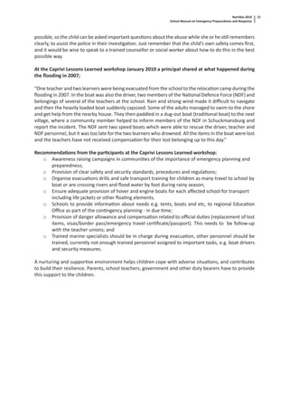 Namibia 2010
School Manual on Emergency Preparedness and Response
21
possible, so the child can be asked important ques ons about the abuse while she or he s ll remembers
clearly, to assist the police in their inves ga on. Just remember that the child’s own safety comes ﬁrst,
and it would be wise to speak to a trained counsellor or social worker about how to do this in the best
possible way.
At the Caprivi Lessons Learned workshop January 2010 a principal shared at what happened during
the ﬂooding in 2007;
“One teacher and two learners were being evacuated from the school to the reloca on camp during the
ﬂooding in 2007. In the boat was also the driver, two members of the Na onal Defence Force (NDF) and
belongings of several of the teachers at the school. Rain and strong wind made it diﬃcult to navigate
and then the heavily loaded boat suddenly capsized. Some of the adults managed to swim to the shore
and get help from the nearby house. They then paddled in a dug-out boat (tradi onal boat) to the next
village, where a community member helped to inform members of the NDF in Schuckmansburg and
report the incident. The NDF sent two speed boats which were able to rescue the driver, teacher and
NDF personnel, but it was too late for the two learners who drowned. All the items in the boat were lost
and the teachers have not received compensa on for their lost belonging up to this day.”
Recommenda ons from the par cipants at the Caprivi Lessons Learned workshop:
o Awareness raising campaigns in communi es of the importance of emergency planning and
preparedness;
o Provision of clear safety and security standards, procedures and regula ons;
o Organise evacua ons drills and safe transport training for children as many travel to school by
boat or are crossing rivers and ﬂood water by foot during rainy season;
o Ensure adequate provision of hover and engine boats for each aﬀected school for transport
including life jackets or other ﬂoa ng elements.
o Schools to provide informa on about needs e.g. tents, boats and etc, to regional Educa on
Oﬃce as part of the con ngency planning - in due me;
o Provision of danger allowance and compensa on related to oﬃcial du es (replacement of lost
items, visas/border pass/emergency travel cer ﬁcate/passport). This needs to be follow-up
with the teacher unions; and
o Trained marine specialists should be in charge during evacua on, other personnel should be
trained, currently not enough trained personnel assigned to important tasks, e.g. boat drivers
and security measures.
A nurturing and suppor ve environment helps children cope with adverse situa ons, and contributes
to build their resilience. Parents, school teachers, government and other duty bearers have to provide
this support to the children.
 