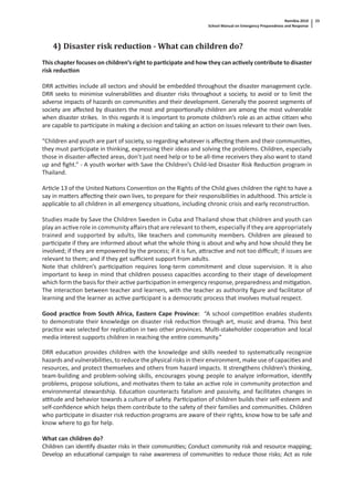 Namibia 2010
School Manual on Emergency Preparedness and Response
23
4) Disaster risk reduction - What can children do?
This chapter focuses on children’s right to par cipate and how they can ac vely contribute to disaster
risk reduc on
DRR ac vi es include all sectors and should be embedded throughout the disaster management cycle.
DRR seeks to minimise vulnerabili es and disaster risks throughout a society, to avoid or to limit the
adverse impacts of hazards on communi es and their development. Generally the poorest segments of
society are aﬀected by disasters the most and propor onally children are among the most vulnerable
when disaster strikes. In this regards it is important to promote children’s role as an ac ve ci zen who
are capable to par cipate in making a decision and taking an ac on on issues relevant to their own lives.
“Children and youth are part of society, so regarding whatever is aﬀec ng them and their communi es,
they must par cipate in thinking, expressing their ideas and solving the problems. Children, especially
those in disaster-aﬀected areas, don’t just need help or to be all- me receivers they also want to stand
up and ﬁght.” - A youth worker with Save the Children’s Child-led Disaster Risk Reduc on program in
Thailand.
Ar cle 13 of the United Na ons Conven on on the Rights of the Child gives children the right to have a
say in ma ers aﬀec ng their own lives, to prepare for their responsibili es in adulthood. This ar cle is
applicable to all children in all emergency situa ons, including chronic crisis and early reconstruc on.
Studies made by Save the Children Sweden in Cuba and Thailand show that children and youth can
play an ac ve role in community aﬀairs that are relevant to them, especially if they are appropriately
trained and supported by adults, like teachers and community members. Children are pleased to
par cipate if they are informed about what the whole thing is about and why and how should they be
involved; if they are empowered by the process; if it is fun, a rac ve and not too diﬃcult; if issues are
relevant to them; and if they get suﬃcient support from adults.
Note that children’s par cipa on requires long-term commitment and close supervision. It is also
important to keep in mind that children possess capaci es according to their stage of development
which form the basis for their ac ve par cipa on in emergency response, preparedness and mi ga on.
The interac on between teacher and learners, with the teacher as authority ﬁgure and facilitator of
learning and the learner as ac ve par cipant is a democra c process that involves mutual respect.
Good prac ce from South Africa, Eastern Cape Province: “A school compe on enables students
to demonstrate their knowledge on disaster risk reduc on through art, music and drama. This best
prac ce was selected for replica on in two other provinces. Mul -stakeholder coopera on and local
media interest supports children in reaching the en re community.”
DRR educa on provides children with the knowledge and skills needed to systema cally recognize
hazards and vulnerabili es, to reduce the physical risks in their environment, make use of capaci es and
resources, and protect themselves and others from hazard impacts. It strengthens children’s thinking,
team-building and problem-solving skills, encourages young people to analyze informa on, iden fy
problems, propose solu ons, and mo vates them to take an ac ve role in community protec on and
environmental stewardship. Educa on counteracts fatalism and passivity, and facilitates changes in
a tude and behavior towards a culture of safety. Par cipa on of children builds their self-esteem and
self-conﬁdence which helps them contribute to the safety of their families and communi es. Children
who par cipate in disaster risk reduc on programs are aware of their rights, know how to be safe and
know where to go for help.
What can children do?
Children can iden fy disaster risks in their communi es; Conduct community risk and resource mapping;
Develop an educa onal campaign to raise awareness of communi es to reduce those risks; Act as role
 