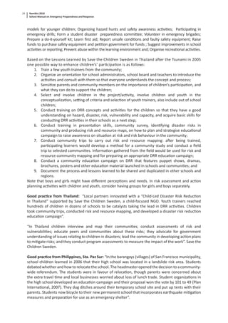 Namibia 2010
School Manual on Emergency Preparedness and Response
24
models for younger children; Organizing hazard hunts and safety awareness ac vi es; Par cipa ng in
emergency drills; Form a student disaster preparedness commi ee; Volunteer in emergency brigades;
Prepare a do-it-yourself kit; Learn ﬁrst aid; Report unsafe condi ons and faulty safety equipment; Raise
funds to purchase safety equipment and pe on government for funds ; Suggest improvements in school
ac vi es or repor ng; Prevent abuse within the learning environment and; Organise recrea onal ac vi es.
Based on the Lessons Learned by Save the Children Sweden in Thailand a er the Tsunami in 2005
one possible way to enhance children’s’ par cipa on is as follows:
1. Train a few youth trainers from the community;
2. Organize an orienta on for school administrators, school board and teachers to introduce the
ac vi es and consult with them so that everyone understands the concept and process;
3. Sensi ze parents and community members on the importance of children’s par cipa on, and
what they can do to support the children;
4. Select and involve children in the project/ac vity, involve children and youth in the
conceptualiza on, se ng of criteria and selec on of youth trainers, also include out of school
children;
5. Conduct training on DRR concepts and ac vi es for the children so that they have a good
understanding on hazard, disaster, risk, vulnerability and capacity, and acquire basic skills for
conduc ng DRR ac vi es in their schools as a next step;
6. Conduct training in presenta on skills, community survey, iden fying disaster risks in
community and producing risk and resource maps, on how to plan and strategise educa onal
campaign to raise awareness on situa on at risk and risk behaviour in the community;
7. Conduct community trips to carry out risk and resource mapping: a er being trained,
par cipa ng learners would develop a method for a community study and conduct a ﬁeld
trip to selected communi es. Informa on gathered from the ﬁeld would be used for risk and
resource community mapping and for preparing an appropriate DRR educa on campaign;
8. Conduct a community educa on campaign on DRR that features puppet shows, dramas,
brochures, posters and other educa on material launched in schools and communi es; and
9. Document the process and lessons learned to be shared and duplicated in other schools and
regions.
Note that boys and girls might have diﬀerent percep ons and needs. In risk assessment and ac on
planning ac vi es with children and youth, consider having groups for girls and boys separately.
Good prac ce from Thailand: “Local partners innovated with a “Child-Led Disaster Risk Reduc on
in Thailand” supported by Save the Children Sweden, a child-focused NGO. Youth trainers reached
hundreds of children in dozens of schools to be catalysts taking the lead in DRR ac vi es. Children
took community trips, conducted risk and resource mapping, and developed a disaster risk reduc on
educa on campaign”.
“In Thailand children interview and map their communi es; conduct assessments of risk and
vulnerabili es; educate peers and communi es about these risks; they advocate for government
understanding of issues rela ng to children in disasters; lead the community in developing ac on plans
to mi gate risks; and they conduct program assessments to measure the impact of the work”. Save the
Children Sweden.
Good prac ce from Philippines, Sta. Paz Sur: “In the barangays (villages) of San Francisco municipality,
school children learned in 2006 that their high school was located in a landslide risk area. Students
debated whether and how to relocate the school. The headmaster opened the decision to a community-
wide referendum. The students were in favour of reloca on, though parents were concerned about
the extra travel me and local businesses worried about loss of lunch trade. Student organiza ons in
the high school developed an educa on campaign and their proposal won the vote by 101 to 49 (Plan
Interna onal, 2007). They dug ditches around their temporary school site and put up tents with their
parents. Students now bicycle to their new permanent school that incorporates earthquake mi ga on
measures and prepara on for use as an emergency shelter”.
 