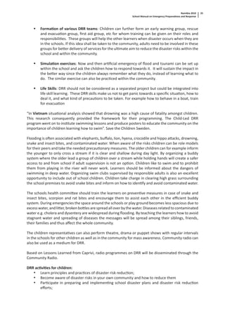 Namibia 2010
School Manual on Emergency Preparedness and Response
25
Forma on of various DRR teams: Children can further form an early warning group, rescue
and evacua on group, ﬁrst aid group, etc for whom training can be given on their roles and
responsibili es. These groups will help the other learners when disaster occurs when they are
in the schools. If this idea shall be taken to the community, adults need to be involved in these
groups for be er delivery of services for the ul mate aim to reduce the disaster risks within the
school and within the community.
Simula on exercises: Now and then ar ﬁcial emergency of ﬂood and tsunami can be set up
within the school and ask the children how to respond towards it. It will sustain the impact in
the be er way since the children always remember what they do, instead of learning what to
do. The similar exercise can also be prac ced within the community.
Life Skills: DRR should not be considered as a separated project but could be integrated into
life skill learning. These DRR skills make us not to get panic towards a speciﬁc situa on, how to
deal it, and what kind of precau ons to be taken. For example how to behave in a boat, train
for evacua on
“In Vietnam situa onal analysis showed that drowning was a high cause of fatality amongst children.
This research consequently provided the framework for their programming. The Child-Led DRR
program went on to ins tute swimming lessons and produce posters to educate the community on the
importance of children learning how to swim”. Save the Children Sweden.
Flooding is o en associated with elephants, buﬀalo, lion, hyena, crocodile and hippo a acks, drowning,
snake and insect bites, and contaminated water. When aware of the risks children can be role models
for their peers and take the needed precau onary measures. The older children can for example inform
the younger to only cross a stream if it is clear and shallow during day light. By organizing a buddy
system where the older lead a group of children over a stream while holding hands will create a safer
access to and from school if adult supervision is not an op on. Children like to swim and to prohibit
them from playing in the river will never work. Learners should be informed about the dangers of
swimming in deep water. Organizing swim clubs supervised by responsible adults is also an excellent
opportunity to include out of school children. Children take charge in clearing high grass surrounding
the school premises to avoid snake bites and inform on how to iden fy and avoid contaminated water.
The schools health commi ee should train the learners on preven ve measures in case of snake and
insect bites, scorpion and rat bites and encourage them to assist each other in the eﬃcient buddy
system. During emergencies the space around the schools or play ground becomes less spacious due to
excesswater,andli er,brokenbo lesarespreadalloverbythewater.Diseasesrelatedtocontaminated
water e.g. cholera and dysentery are widespread during ﬂooding. By teaching the learners how to avoid
stagnant water and spreading of diseases the messages will be spread among their siblings, friends,
their families and thus aﬀect the whole community.
The children representa ves can also perform theatre, drama or puppet shows with regular intervals
in the schools for other children as well as in the community for mass awareness. Community radio can
also be used as a medium for DRR.
Based on Lessons Learned from Caprivi, radio programmes on DRR will be disseminated through the
Community Radio.
DRR ac vi es for children:
• Learn principles and prac ces of disaster risk reduc on;
• Become aware of disaster risks in your own community and how to reduce them
• Par cipate in preparing and implemen ng school disaster plans and disaster risk reduc on
eﬀorts;
 