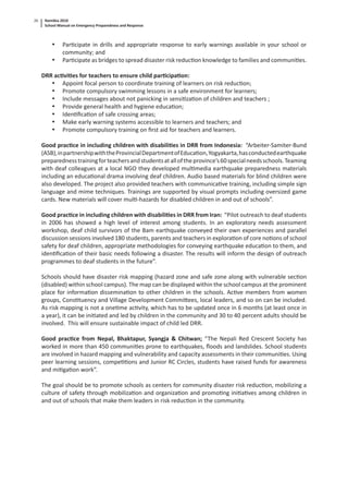 Namibia 2010
School Manual on Emergency Preparedness and Response
26
• Par cipate in drills and appropriate response to early warnings available in your school or
community; and
• Par cipate as bridges to spread disaster risk reduc on knowledge to families and communi es.
DRR ac vi es for teachers to ensure child par cipa on:
• Appoint focal person to coordinate training of learners on risk reduc on;
• Promote compulsory swimming lessons in a safe environment for learners;
• Include messages about not panicking in sensi za on of children and teachers ;
• Provide general health and hygiene educa on;
• Iden ﬁca on of safe crossing areas;
• Make early warning systems accessible to learners and teachers; and
• Promote compulsory training on ﬁrst aid for teachers and learners.
Good prac ce in including children with disabili es in DRR from Indonesia: “Arbeiter-Samiter-Bund
(ASB),inpartnershipwiththeProvincialDepartmentofEduca on,Yogyakarta,hasconductedearthquake
preparednesstrainingforteachersandstudentsatalloftheprovince’s60specialneedsschools.Teaming
with deaf colleagues at a local NGO they developed mul media earthquake preparedness materials
including an educa onal drama involving deaf children. Audio based materials for blind children were
also developed. The project also provided teachers with communica ve training, including simple sign
language and mime techniques. Trainings are supported by visual prompts including oversized game
cards. New materials will cover mul -hazards for disabled children in and out of schools”.
Good prac ce in including children with disabili es in DRR from Iran: “Pilot outreach to deaf students
in 2006 has showed a high level of interest among students. In an exploratory needs assessment
workshop, deaf child survivors of the Bam earthquake conveyed their own experiences and parallel
discussion sessions involved 180 students, parents and teachers in explora on of core no ons of school
safety for deaf children, appropriate methodologies for conveying earthquake educa on to them, and
iden ﬁca on of their basic needs following a disaster. The results will inform the design of outreach
programmes to deaf students in the future”.
Schools should have disaster risk mapping (hazard zone and safe zone along with vulnerable sec on
(disabled) within school campus). The map can be displayed within the school campus at the prominent
place for informa on dissemina on to other children in the schools. Ac ve members from women
groups, Cons tuency and Village Development Commi ees, local leaders, and so on can be included.
As risk mapping is not a one me ac vity, which has to be updated once in 6 months (at least once in
a year), it can be ini ated and led by children in the community and 30 to 40 percent adults should be
involved. This will ensure sustainable impact of child led DRR.
Good prac ce from Nepal, Bhaktapur, Syangja & Chitwan; “The Nepali Red Crescent Society has
worked in more than 450 communi es prone to earthquakes, ﬂoods and landslides. School students
are involved in hazard mapping and vulnerability and capacity assessments in their communi es. Using
peer learning sessions, compe ons and Junior RC Circles, students have raised funds for awareness
and mi ga on work”.
The goal should be to promote schools as centers for community disaster risk reduc on, mobilizing a
culture of safety through mobiliza on and organiza on and promo ng ini a ves among children in
and out of schools that make them leaders in risk reduc on in the community.
 