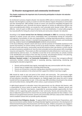 Namibia 2010
School Manual on Emergency Preparedness and Response
27
5) Disaster management and community involvement
This chapter emphasises the important role of community par cipa on in disaster risk reduc on
and management.
As men oned in previous chapters disaster risk reduc on (DRR) seeks to minimise vulnerabili es and
disaster risks throughout a society, to avoid or to limit the adverse impacts of hazards on communi es
and their development. DRR ac vi es include all sectors and should be embedded throughout the
disaster management cycle. Generally the poorest segments of society are aﬀected by disasters the
most and propor onally children are among the most vulnerable when disaster strikes. DRR is cost-
eﬀec ve - every $1 spent on DRR saves $4 spent on relief and rehabilita on. A school safety program
has many beneﬁts for linking the school to the family and community in disaster risk reduc on.
According to the Lesson learned from the Pakistani earthquake in 2005 the remaining challenges
required to achieve success and ensure sustainability were corresponding training for contractors
and engineers; formaliza on of roles and responsibili es, including repor ng procedures; con nuous
revision/update of plans; inclusion in standard training programmes and curriculum; and coordinated
planning, evidence-based and community-based standards and procedures.
In the hours following a disaster search and rescue and the provision of immediate assistance to the
injured and homeless are almost en rely carried out by family members, rela ves and neighbors. In
the case of small-scale events, communi es may be le en rely to their own devices, as there may be
no external assistance available at all. Even the most vulnerable communi es possess skills, knowledge,
resources and capaci es. These assets are o en overlooked and underu lized and, in some cases, even
undermined by external actors. It is therefore crucial that at-risk communi es are ac vely involved
in the iden ﬁca on and analysis of the risks they are facing, and par cipate directly in the planning,
design, implementa on, monitoring and evalua on of disaster risk ac vi es.
Minimum Standard number 1 on Community Par cipa on is to ensure that emergency-aﬀected
community members ac vely par cipate in assessing, planning, implemen ng, monitoring and
evalua ng the educa on programme;
• Parents and households have regular, meaningful two-way communica on with the school;
• Parents have an integral role in assis ng school learning;
• Parents are full partners in decision making about educa on outcomes for their children;
• Parents are welcome in the school and their support for children’s learning is sought.
DRR should be made as part and parcel of the schools and community. The communi es might
celebrate events or arrange fes vals, work for common cause where they share the responsibili es
of fund collec on, decora on, cultural programs, etc. Nobody taught them about this and it is being
transferred from one genera on to next. In the same way, DRR commi ees should exist in the schools
and communi es forever, making DRR as their culture, as part and parcel of their life.
A rights-based approach to educa on means that governments are the ul mate duty bearers, with
a responsibility to ensure access to quality basic educa on for all children. However, parents and
communi es are ‘ﬁrst-line’ duty bearers, responsible for accessing available opportuni es for their
children and for suppor ng quality educa on in their community. Parents and communi es have a
duty to lobby their government for schools that can provide quality educa on for their children. In the
absence of such government provision, parents and communi es s ll have a duty to their children and
need to establish schools that can provide quality educa on.
Good prac ce from Philippines, Banaba: “A regional NGO, the Center for Disaster Preparedness, and
local environmental coali on Buklod Tao (People Bonded Together) pioneered in the development of
Child Oriented Par cipatory Risk Assessment and Planning Tools. Children and parents are engaged in
par cipatory hazards, vulnerability and capacity assessment. A resul ng ac on plan led to mothers
 