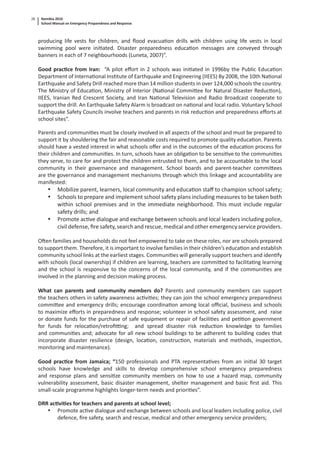 Namibia 2010
School Manual on Emergency Preparedness and Response
28
producing life vests for children, and ﬂood evacua on drills with children using life vests in local
swimming pool were ini ated. Disaster preparedness educa on messages are conveyed through
banners in each of 7 neighbourhoods (Luneta, 2007)”.
Good prac ce from Iran: “A pilot eﬀort in 2 schools was ini ated in 1996by the Public Educa on
Department of Interna onal Ins tute of Earthquake and Engineering (IIEES) By 2008, the 10th Na onal
Earthquake and Safety Drill reached more than 14 million students in over 124,000 schools the country.
The Ministry of Educa on, Ministry of Interior (Na onal Commi ee for Natural Disaster Reduc on),
IIEES, Iranian Red Crescent Society, and Iran Na onal Television and Radio Broadcast cooperate to
support the drill. An Earthquake Safety Alarm is broadcast on na onal and local radio. Voluntary School
Earthquake Safety Councils involve teachers and parents in risk reduc on and preparedness eﬀorts at
school sites”.
Parents and communi es must be closely involved in all aspects of the school and must be prepared to
support it by shouldering the fair and reasonable costs required to promote quality educa on. Parents
should have a vested interest in what schools oﬀer and in the outcomes of the educa on process for
their children and communi es. In turn, schools have an obliga on to be sensi ve to the communi es
they serve, to care for and protect the children entrusted to them, and to be accountable to the local
community in their governance and management. School boards and parent-teacher commi ees
are the governance and management mechanisms through which this linkage and accountability are
manifested:
• Mobilize parent, learners, local community and educa on staﬀ to champion school safety;
• Schools to prepare and implement school safety plans including measures to be taken both
within school premises and in the immediate neighborhood. This must include regular
safety drills; and
• Promote ac ve dialogue and exchange between schools and local leaders including police,
civil defense, ﬁre safety, search and rescue, medical and other emergency service providers.
O en families and households do not feel empowered to take on these roles, nor are schools prepared
to support them. Therefore, it is important to involve families in their children’s educa on and establish
community school links at the earliest stages. Communi es will generally support teachers and iden fy
with schools (local ownership) if children are learning, teachers are commi ed to facilita ng learning
and the school is responsive to the concerns of the local community, and if the communi es are
involved in the planning and decision making process.
What can parents and community members do? Parents and community members can support
the teachers others in safety awareness ac vi es; they can join the school emergency preparedness
commi ee and emergency drills; encourage coordina on among local oﬃcial, business and schools
to maximize eﬀorts in preparedness and response; volunteer in school safety assessment, and raise
or donate funds for the purchase of safe equipment or repair of facili es and pe on government
for funds for reloca on/retroﬁ ng; and spread disaster risk reduc on knowledge to families
and communi es and; advocate for all new school buildings to be adherent to building codes that
incorporate disaster resilience (design, loca on, construc on, materials and methods, inspec on,
monitoring and maintenance).
Good prac ce from Jamaica; “150 professionals and PTA representa ves from an ini al 30 target
schools have knowledge and skills to develop comprehensive school emergency preparedness
and response plans and sensi ze community members on how to use a hazard map, community
vulnerability assessment, basic disaster management, shelter management and basic ﬁrst aid. This
small-scale programme highlights longer-term needs and priori es”.
DRR ac vi es for teachers and parents at school level;
• Promote ac ve dialogue and exchange between schools and local leaders including police, civil
defence, ﬁre safety, search and rescue, medical and other emergency service providers;
 