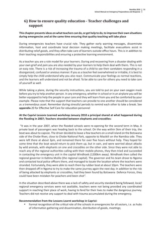 Namibia 2010
School Manual on Emergency Preparedness and Response
31
6) How to ensure quality education - Teacher challenges and
support
This chapter presents ideas on what teachers can do, or get help to do, to improve their own situa ons
during emergencies and at the same me ensuring that quality teaching will take place
During emergencies teachers have crucial role. They gather early warning messages, disseminate
informa on, host and coordinate local decision making mee ngs, facilitate evacua ons assist in
distribu ng relief goods, and they o en take care of learners outside oﬃce hours. This is in addi on to
their teaching responsibili es and ensuring a protec ve learning environment.
As a teacher you are a role model for your learners. During and recovering from a disaster dealing with
your own grief and pain you are also needed by your learners to help them deal with theirs. This is not
an easy role. There is a risk of increasing the trauma of a child to see their caretakers responding in a
disorganized, confused or anxious manner. If you as a teacher feel overwhelmed or irritable, it is best to
simply help the child understand why you also react. Communicate your feelings as normal reac ons,
and the learners will understand and not be afraid. To be able to care for others you need to take care
of yourself as well.
While taking a plane, during the security instruc ons, you are told to put on your own oxygen mask
before you try to help another person. In any emergency, whether in school or in an airplane you will be
be er equipped to help the people in your care and they will learn from you and be comforted by your
example. Please note that the support that teachers can provide to one another should be considered
as a tremendous asset. Remember during stressful periods to remind each other to take a break. See
appendix 20 for Eﬀec ve Self Care for educa on personnel
At the Caprivi Lessons Learned workshop January 2010 a principal shared at what happened during
the ﬂooding in 2007; Teachers stranded between elephants and crocodiles:
“It was in the year 2007, when the ﬂooded schools were re-opening for the second term in May. A
private boat of passengers was heading back to the school. On the way within 5km of their trip, the
boat was about to capsize. The driver decided to leave a few teachers on a small island on the Botswana
side of the Chobe River, close to Chobe Na onal Park, opposite to Masikili on the Namibia side. They
were le there at about 3pm, and remained there for over ﬁve hours without help. They hoped for
some me that the boat would return to pick them up, but in vain, and were worried about a acks
by wild animals, with elephants on one and crocodiles on the other side. Since they were not able to
reach any of the regional authori es calling with their mobile phones, they then tried and succeeded
in contac ng the emergency unit in the capital Windhoek (1200km away). Windhoek then called the
regional governor in Ka ma Mulilo (the regional capital). The governor and his team drove to Ngoma
and contacted local police oﬃcers there, and managed to locate the loca on where the teachers were
stranded. Fortunately, they were able to reach them by rubber boat at about 10pm. The teachers were
then dropped oﬀ in Ngoma to try to make the same journey again the next day. In addi on to the risk
of being a acked by elephants or crocodiles, had they been found by Botswana Defence Forces, they
could have been mistaken for poachers and been shot”.
In the situa on described above there was a lack of safety and security standard being followed, local/
regional emergency services were not available, teachers were not being provided any coordinated
support in reaching their place of work, having to fend for their lives to make the dangerous journey.
Teachers did not receive any support to deal with trauma accumulated during the emergency.
Recommenda on from the Lessons Learnt workshop in Caprivi:
• Formal recogni on of the cri cal role of the schools in emergencies for all sectors, i.e. as hubs
of informa on gathering and dissemina on, distribu on of goods, mee ngs;
 