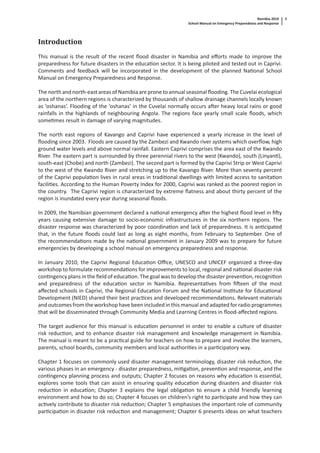 Namibia 2010
School Manual on Emergency Preparedness and Response
5
Introduction
This manual is the result of the recent ﬂood disaster in Namibia and eﬀorts made to improve the
preparedness for future disasters in the educa on sector. It is being piloted and tested out in Caprivi.
Comments and feedback will be incorporated in the development of the planned Na onal School
Manual on Emergency Preparedness and Response.
The north and north-east areas of Namibia are prone to annual seasonal ﬂooding. The Cuvelai ecological
area of the northern regions is characterized by thousands of shallow drainage channels locally known
as ‘oshanas’. Flooding of the ‘oshanas’ in the Cuvelai normally occurs a er heavy local rains or good
rainfalls in the highlands of neighbouring Angola. The regions face yearly small scale ﬂoods, which
some mes result in damage of varying magnitudes.
The north east regions of Kavango and Caprivi have experienced a yearly increase in the level of
ﬂooding since 2003. Floods are caused by the Zambezi and Kwando river systems which overﬂow, high
ground water levels and above normal rainfall. Eastern Caprivi comprises the area east of the Kwando
River. The eastern part is surrounded by three perennial rivers to the west (Kwando), south (Linyan ),
south-east (Chobe) and north (Zambezi). The second part is formed by the Caprivi Strip or West Caprivi
to the west of the Kwando River and stretching up to the Kavango River. More than seventy percent
of the Caprivi popula on lives in rural areas in tradi onal dwellings with limited access to sanita on
facili es. According to the Human Poverty Index for 2000, Caprivi was ranked as the poorest region in
the country. The Caprivi region is characterized by extreme ﬂatness and about thirty percent of the
region is inundated every year during seasonal ﬂoods.
In 2009, the Namibian government declared a na onal emergency a er the highest ﬂood level in ﬁ y
years causing extensive damage to socio-economic infrastructures in the six northern regions. The
disaster response was characterized by poor coordina on and lack of preparedness. It is an cipated
that, in the future ﬂoods could last as long as eight months, from February to September. One of
the recommenda ons made by the na onal government in January 2009 was to prepare for future
emergencies by developing a school manual on emergency preparedness and response.
In January 2010, the Caprivi Regional Educa on Oﬃce, UNESCO and UNICEF organized a three-day
workshop to formulate recommenda ons for improvements to local, regional and na onal disaster risk
con ngency plans in the ﬁeld of educa on. The goal was to develop the disaster preven on, recogni on
and preparedness of the educa on sector in Namibia. Representa ves from ﬁ een of the most
aﬀected schools in Caprivi, the Regional Educa on Forum and the Na onal Ins tute for Educa onal
Development (NIED) shared their best prac ces and developed recommenda ons. Relevant materials
and outcomes from the workshop have been included in this manual and adapted for radio programmes
that will be disseminated through Community Media and Learning Centres in ﬂood-aﬀected regions.
The target audience for this manual is educa on personnel in order to enable a culture of disaster
risk reduc on, and to enhance disaster risk management and knowledge management in Namibia.
The manual is meant to be a prac cal guide for teachers on how to prepare and involve the learners,
parents, school boards, community members and local authori es in a par cipatory way.
Chapter 1 focuses on commonly used disaster management terminology, disaster risk reduc on, the
various phases in an emergency - disaster preparedness, mi ga on, preven on and response, and the
con ngency planning process and outputs; Chapter 2 focuses on reasons why educa on is essen al,
explores some tools that can assist in ensuring quality educa on during disasters and disaster risk
reduc on in educa on; Chapter 3 explains the legal obliga on to ensure a child friendly learning
environment and how to do so; Chapter 4 focuses on children’s right to par cipate and how they can
ac vely contribute to disaster risk reduc on; Chapter 5 emphasises the important role of community
par cipa on in disaster risk reduc on and management; Chapter 6 presents ideas on what teachers
 