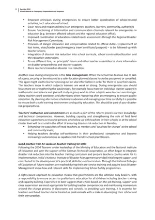Namibia 2010
School Manual on Emergency Preparedness and Response
32
• Empower principals during emergencies to ensure be er coordina on of school-related
ac vi es, incl. reloca on of school;
• Clear roles and responsibili es in an emergency, teachers, learners, community, authori es
• Ensure func oning of informa on and communica on channels relevant to emergencies in
educa on (e.g. between aﬀected schools and the regional educa on oﬃce);
• Improved coordina on of educa on-related needs assessments through the Regional Disaster
Risk Management Commi ee;
• Provision of danger allowance and compensa on related to oﬃcial du es (replacement of
lost items, visas/border pass/emergency travel cer ﬁcate/passport) – to be followed up with
teacher unions;
• Integra on of disaster risk reduc on into school curricula, school construc on/loca on and
the educa on sector plans
• To use diﬀerent fora, i.e. principals’ forum and other teacher assemblies to share informa on
on disaster preparedness and teacher support;
• More teachers trained on disaster risk reduc on.
Another issue during emergencies is the me management. When the school has to close due to lack
of access, security or be relocated to a safer loca on planned classes has to be postponed or cancelled.
This again might lead to learners missing out on vital informa on in order for them to pass their exams.
The teachers know in which subjects learners are weak or strong. During emergencies you should
focus more on strengthening the weaknesses. For example focus more on individual learner support in
mathema cs and science and give self study or group work in other subjects were learners are stronger.
Many teachers work weekends and a ernoons when recovering a er an emergency to ensure quality
educa on. By planning alterna ve schedules in advance and managing your me carefully it is possible
to ensure both a safe learning environment and quality educa on. This should be part of your disaster
risk preparedness.
Teachers’ mo va on and commitment are as much a part of the reform process as their knowledge
and technical competencies. However, building capacity and strengthening the role of ﬁeld level
educa on supervisors as resource persons who follow up with teachers in their schools or at the school
cluster level will be crucial in the eﬀort of ensuring disaster risk reduc on in Namibia;
• Enhancing the capaci es of head teachers as mentors and ‘catalysts for change’ at the school
and community levels;
• Helping teachers develop self-conﬁdence in their professional competence and become
increasingly autonomous as capable child-friendly school prac oners.
Good prac ce from Sri Lanka on teacher training for DRR:
Following the 2004 Tsunami under leadership of the Ministry of Educa on and the Na onal Ins tute
of Educa on and with the support of the German Technical Coopera on, an eﬀort began to integrate
disaster risk reduc on into the teacher training curriculum and prepare teachers country wide for its
implementa on. India’s Na onal Ins tute of Disaster Management provided ini al expert support and
contributed to the development of a prac cal, skills-focused curriculum. Through the Na onal Colleges
of Educa on all future teachers are reached during their pre-service training and acquire basic Disaster
Management know-how and relevant skills for implemen ng School Safety programmes.
A rights-based approach to educa on means that governments are the ul mate duty bearers, with
a responsibility to ensure access to quality basic educa on for all children including teacher training
and capacity building. Experience to date suggests that school-based, on-the-job training, support and
close supervision are most appropriate for building teacher competencies and maintaining momentum
around the change process in classrooms and schools. In providing such training, it is essen al for
teachers and head teachers to be treated as professionals with a stake in developing their school and
their own prac ce.
 