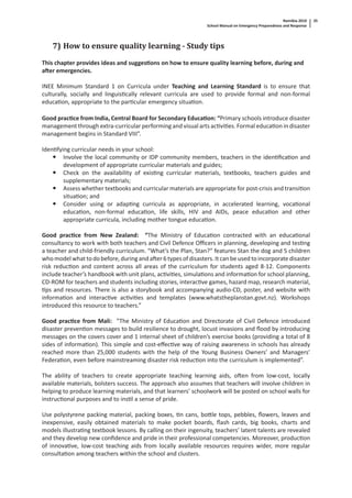 Namibia 2010
School Manual on Emergency Preparedness and Response
35
7) How to ensure quality learning - Study tips
This chapter provides ideas and sugges ons on how to ensure quality learning before, during and
a er emergencies.
INEE Minimum Standard 1 on Curricula under Teaching and Learning Standard is to ensure that
culturally, socially and linguis cally relevant curricula are used to provide formal and non-formal
educa on, appropriate to the par cular emergency situa on.
Good prac ce from India, Central Board for Secondary Educa on: “Primary schools introduce disaster
management through extra-curricular performing and visual arts ac vi es. Formal educa on in disaster
management begins in Standard VIII”.
Iden fying curricular needs in your school:
Involve the local community or IDP community members, teachers in the iden ﬁca on and
development of appropriate curricular materials and guides;
Check on the availability of exis ng curricular materials, textbooks, teachers guides and
supplementary materials;
Assess whether textbooks and curricular materials are appropriate for post-crisis and transi on
situa on; and
Consider using or adap ng curricula as appropriate, in accelerated learning, voca onal
educa on, non-formal educa on, life skills, HIV and AIDs, peace educa on and other
appropriate curricula, including mother tongue educa on.
Good prac ce from New Zealand: “The Ministry of Educa on contracted with an educa onal
consultancy to work with both teachers and Civil Defence Oﬃcers in planning, developing and tes ng
a teacher and child-friendly curriculum. “What’s the Plan, Stan?” features Stan the dog and 5 children
who model what to do before, during and a er 6 types of disasters. It can be used to incorporate disaster
risk reduc on and content across all areas of the curriculum for students aged 8-12. Components
include teacher’s handbook with unit plans, ac vi es, simula ons and informa on for school planning,
CD-ROM for teachers and students including stories, interac ve games, hazard map, research material,
ps and resources. There is also a storybook and accompanying audio-CD, poster, and website with
informa on and interac ve ac vi es and templates (www.whatstheplanstan.govt.nz). Workshops
introduced this resource to teachers.”
Good prac ce from Mali: ”The Ministry of Educa on and Directorate of Civil Defence introduced
disaster preven on messages to build resilience to drought, locust invasions and ﬂood by introducing
messages on the covers cover and 1 internal sheet of children’s exercise books (providing a total of 8
sides of informa on). This simple and cost-eﬀec ve way of raising awareness in schools has already
reached more than 25,000 students with the help of the Young Business Owners’ and Managers’
Federa on, even before mainstreaming disaster risk reduc on into the curriculum is implemented”.
The ability of teachers to create appropriate teaching learning aids, o en from low-cost, locally
available materials, bolsters success. The approach also assumes that teachers will involve children in
helping to produce learning materials, and that learners’ schoolwork will be posted on school walls for
instruc onal purposes and to ins l a sense of pride.
Use polystyrene packing material, packing boxes, n cans, bo le tops, pebbles, ﬂowers, leaves and
inexpensive, easily obtained materials to make pocket boards, ﬂash cards, big books, charts and
models illustra ng textbook lessons. By calling on their ingenuity, teachers’ latent talents are revealed
and they develop new conﬁdence and pride in their professional competencies. Moreover, produc on
of innova ve, low-cost teaching aids from locally available resources requires wider, more regular
consulta on among teachers within the school and clusters.
 