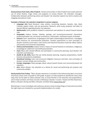 Namibia 2010
School Manual on Emergency Preparedness and Response
36
Good prac ces from India, U ar Pradesh: School communi es in U ar Pradesh have made extensive
use of street theatre, magic shows and puppetry to convey disaster risk reduc on messages.
Collabora on between performing ar sts and disaster risk reduc on experts has led to crea ve and
engaging educa onal scripts.
Examples of disaster risk reduc on integra on in various subjects;
• Language Arts Read literature, news ar cles, concerning disasters, hazards, risks. Read
cri cally, explore myths, and use persuasion. Research; write essay, proposal, and le er to
elected oﬃcials regarding disaster risk reduc on.
• Mathema cs Solve problems related to assessment and solu ons to natural hazard induced
risks.
• Geography Explore climate, habitats, geology and human/environmental interac ons
producing disaster risk, vernacular architecture, urbaniza on, livelihood impacts of disaster.
• Sciences Learn mechanisms of geological and hydro-meteorological phenomena. Inves gate
local measures for environmental protec on. Conduct experiments to learn principles of
disaster resistant construc on. Learn home and industrial hazardous materials safety. Explore
and prac ce environmental stewardship.
• History and Humani es; Explore historic impact of natural hazards on civiliza ons, indigenous
knowledge for se lement and livelihood protec on.
• Civics Meet with elected oﬃcials and par cipate in community planning, local disaster risk
reduc on and advocacy.
• Health & Life Skills; Basic ﬁrst aid, family disaster planning, response preparedness, health
hazards and pandemic prophylaxis.
• Voca onal training; Learn non-structural mi ga on measures and tools. Learn principles of
disaster resistant design and construc on.
• Foreign Languages; Read passages about natural hazard threats and community-based risk
reduc on.
• Arts; Select disaster risk reduc on as a theme for visual and performing arts projects and
community exhibits.
Good prac ce from Turkey: “Basic disaster awareness is included in the na onal educa on curriculum
of primary school: from 1st grade to 12th grade. Its goal is to help students to iden fy the many small
steps that can be taken to reduce disaster risks, to assist families in risk reduc on and preparedness,
and to help ourselves and those around us following a disaster. It covers: Hazard and Risk Awareness,
Before a Disaster, During and A er a Disaster, and Next Steps (www.ahep.org) “
Monitoring is a more immediate and con nuous process meant to keep things on track and ensure that
the right inputs are included for successful implementa on of a model.
 