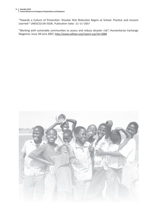 Namibia 2010
School Manual on Emergency Preparedness and Response
38
“Towards a Culture of Preven on: Disaster Risk Reduc on Begins at School. Prac ce and Lessons
Learned “ UNESCO/UN-ISDR, Publication Date: 21-11-2007
“Working with vulnerable communi es to assess and reduce disaster risk”, Humanitarian Exchange
Magazine, Issue 38 June 2007, h p://www.odihpn.org/report.asp?id=2888
 