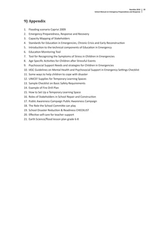 Namibia 2010
School Manual on Emergency Preparedness and Response
39
9) Appendix
1. Flooding scenario Caprivi 2009
2. Emergency Preparedness, Response and Recovery
3. Capacity Mapping of Stakeholders
4. Standards for Educa on in Emergencies, Chronic Crisis and Early Reconstruc on
5. Introduc on to the technical components of Educa on in Emergency
6. Educa on Monitoring Tool
7. Tool for Recognizing the Symptoms of Stress in Children in Emergencies
8. Age Speciﬁc Ac vi es for Children a er Stressful Events
9. Psychosocial Support Needs and strategies for Children in Emergencies
10. IASC Guidelines on Mental Health and Psychosocial Support in Emergency Se ngs Checklist
11. Some ways to help children to cope with disaster
12. UNICEF Supplies for Temporary Learning Spaces
13. Sample Checklist on Basic Safety Requirements
14. Example of Fire Drill Plan
15. How to Set Up a Temporary Learning Space
16. Roles of Stakeholders in School Repair and Construc on
17. Public Awareness Campaign Public Awareness Campaign
18. The Role the School Commi e can play
19. School Disaster Reduc on & Readiness CHECKLIST
20. Eﬀec ve self-care for teacher support
21. Earth Science/ﬂood lesson plan grade 6-8
 