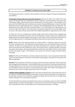 Namibia 2010
School Manual on Emergency Preparedness and Response
41
APPENDIX 1: Flooding scenario Caprivi 2009
The following informa on is based on data collated by the former Regional Emergency Management
Units (REMU).
The Situa on 72 Hours a er the onset of the Emergency; February 23, 2010, in the middle of the rainy
season, the Zambezi River has overﬂowed its banks, resul ng in massive ﬂooding in the Caprivi Strip
and Kavango regions, aﬀec ng almost all the cons tuencies in the two regions. This ﬂooding is much
worse than the 2009 ﬂoods and has aﬀected more people. Nearly 20,000 people in Caprivi have been
displaced and have sought higher ground. In Kavango, nearly 30,000 people have been displaced. The
downstream communi es have been especially hard hit. The overall death toll is expected to be not
more than 100 in both regions. The total number of displaced is expected to be at least 50,000, while
as many as 150 may be missing. Nearly 50% of the displaced popula on is expected to be 18 or under.
In Caprivi ﬁve of the six cons tuencies (Linyan , Kabbe, Ka ma Rural, Ka ma Urban, Kongola) have
been aﬀected, with Kabbe hit the worst. Due to the ﬂooding, 10 roads in Caprivi are impassible and
bridges have been destroyed together with culverts under roads. A total of 18 camps have been set up
so far on higher ground. It is an cipated that Ka ma Urban will also need at least 5 more camps.
Shelter; Nearly half of the displaced people are seeking shelter in reloca on camps set up by the
Red Cross and government. The displaced are being housed in tents and makeshi shelters of plas c
shee ng. The Red Cross and government have been distribu ng tents, tarpaulins, hygiene kits, and
other non-food items to the rese lement camps. All essen al services, including educa on, have been
disrupted in both regions, with expected displacement of teachers and children. Phone communica on
has been disrupted, though is s ll working in some places but electricity outages disrupted ba ery
recharging.
Health; The Ministry of Health fears a cholera outbreak and malaria is now a much greater threat than
usual. The dissemina on of informa on and educa on about hygiene and health are essen al to the
aﬀected popula on.
Educa on; The schools have all closed since access to them has become impossible. A few schools have
been damaged by the ﬂood waters. Nearly 40,000 children have had their schooling interrupted either
through displacement or lack of access to schools. About 200 schools have been closed because some
are submerged in water and others are inaccessible because water levels make it too dangerous for
children to cross to areas of higher ground where they are situated.
3 WEEKS AFTER FLOODING in Caprivi families have ﬂed the aﬀected areas and the Red Cross has set
up camps for all 20,000 displaced people. Helicopters have been able to drop food and non-food items.
No educa on assistance has reached these people yet despite the fact that there are 10,000 school
children relocated in the camp with their parents.
The Namibia Red Cross Society has deployed tents and set up reloca on camps for almost all 30,000
displaced people and World Food Program is working hand in hand with the Emergency Management
Unit to provide food. About 14, 000 children are not a ending school (Caprivi. Kavango)
 