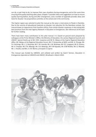Namibia 2010
School Manual on Emergency Preparedness and Response
6
can do, or get help to do, to improve their own situa ons during emergencies and at the same me
ensuring that quality teaching takes place; Chapter 7 provides ideas and sugges ons on how to ensure
quality learning before, during and a er emergencies; and a number of appendix provides ideas and
tools for disaster risk preparedness ac vi es at the school and in the community.
The Caprivi region was selected to pilot the manual as the area is most prone to ﬂoods in Namibia.
Due to the scarcity of educa onal materials on disaster risk reduc on for the Namibian context, the
manual draws on experiences from Southern Africa, from similar disaster responses in Asia along with
best prac ces from the Inter-Agency Network in Educa on in Emergencies. See references at the back
for further reading.
There have been many contributors to this pilot manual. It is based on ground work prepared by
colleagues at the Prime Minister’s Oﬃce, the Ministry of Educa on, the various Regional Councils and
UNICEF. Special thanks go to Mr. D.M. Liswaniso and Mr N. Sibeya at the Caprivi Regional Educa on
oﬃce, Mr. Ndopu at the Regional Educa on Forum, Mr. P. Simalumba at NIED, and Mr. A. Chunga, Mr.
F.K. Kachingo, Mr. L. S. Mulonda, Mr. F. M. Imenda, Mr. L.M. Muletwa, Mr. R.S. Longwani, Mr. B. Sisamu,
Mr. A. Sinyepe, Mr. F.N. Mbanga, Mr. S.B. Matengu, Mr F.M Kayoaka, Mr. D.M Mufalo, Mr. G. Nkando,
Mr. J. Imasiku and Mrs. D. M. Ntema, principals in Caprivi.
This manual was funded by UNESCO, and collated and wri en by Goeril Tomren, Educa on in
Emergencies Specialist at UNESCO and UNICEF, Windhoek in March 2010.
 